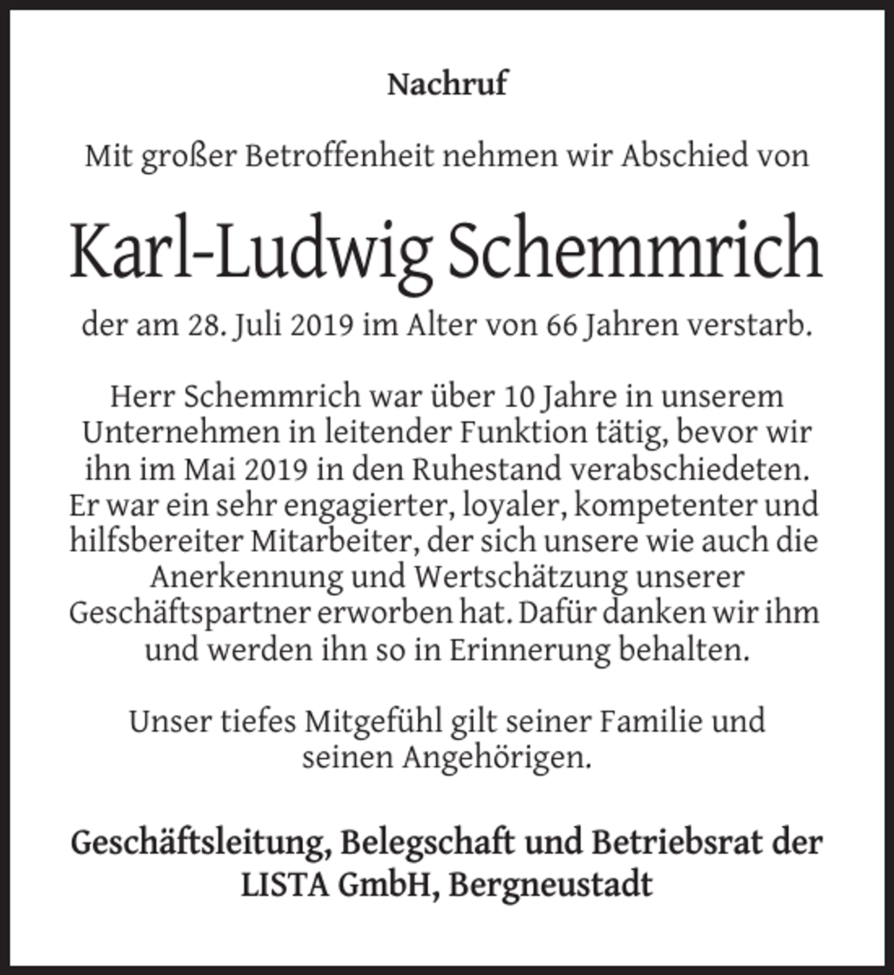 <p>Nachruf<br />Mit großer Betroffenheit nehmen wir Abschied von</p><p>Karl-Ludwig Schemmrich<br />der am 28. Juli 2019 im Alter von 66 Jahren verstarb.<br />Herr Schemmrich war über 10 Jahre in unserem<br />Unternehmen in leitender Funktion tätig, bevor wir<br />ihn im Mai 2019 in den Ruhestand verabschiedeten.<br />Er war ein sehr engagierter, loyaler, kompetenter und<br />hilfsbereiter Mitarbeiter, der sich unsere wie auch die<br />Anerkennung und Wertschätzung unserer<br />Geschäftspartner erworben hat. Dafür danken wir ihm<br />und werden ihn so in Erinnerung behalten.<br />Unser tiefes Mitgefühl gilt seiner Familie und<br />seinen Angehörigen.</p><p>Geschäftsleitung, Belegschaft und Betriebsrat der<br />LISTA GmbH, Bergneustadt</p>