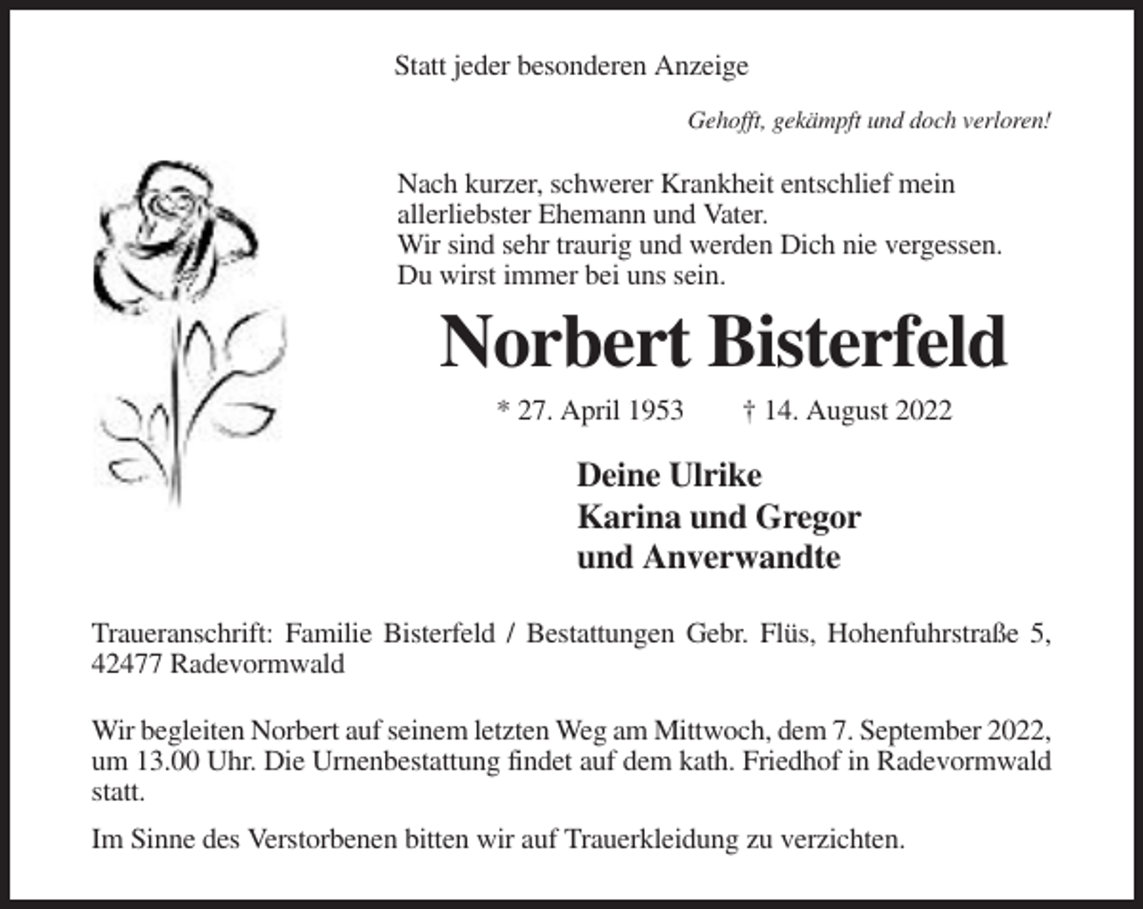 <p>Statt jeder besonderen Anzeige<br />Gehofft, gekämpft und doch verloren!</p><p>Nach kurzer, schwerer Krankheit entschlief mein<br />allerliebster Ehemann und Vater.<br />Wir sind sehr traurig und werden Dich nie vergessen.<br />Du wirst immer bei uns sein.</p><p>Norbert Bisterfeld<br />* 27. April 1953</p><p>† 14. August 2022</p><p>Deine Ulrike<br />Karina und Gregor<br />und Anverwandte<br />Traueranschrift: Familie Bisterfeld / Bestattungen Gebr. Flüs, Hohenfuhrstraße 5,<br />42477 Radevormwald<br />Wir begleiten Norbert auf seinem letzten Weg am Mittwoch, dem 7. September 2022,<br />um 13.00 Uhr. Die Urnenbestattung findet auf dem kath. Friedhof in Radevormwald<br />statt.<br />Im Sinne des Verstorbenen bitten wir auf Trauerkleidung zu verzichten.</p>
