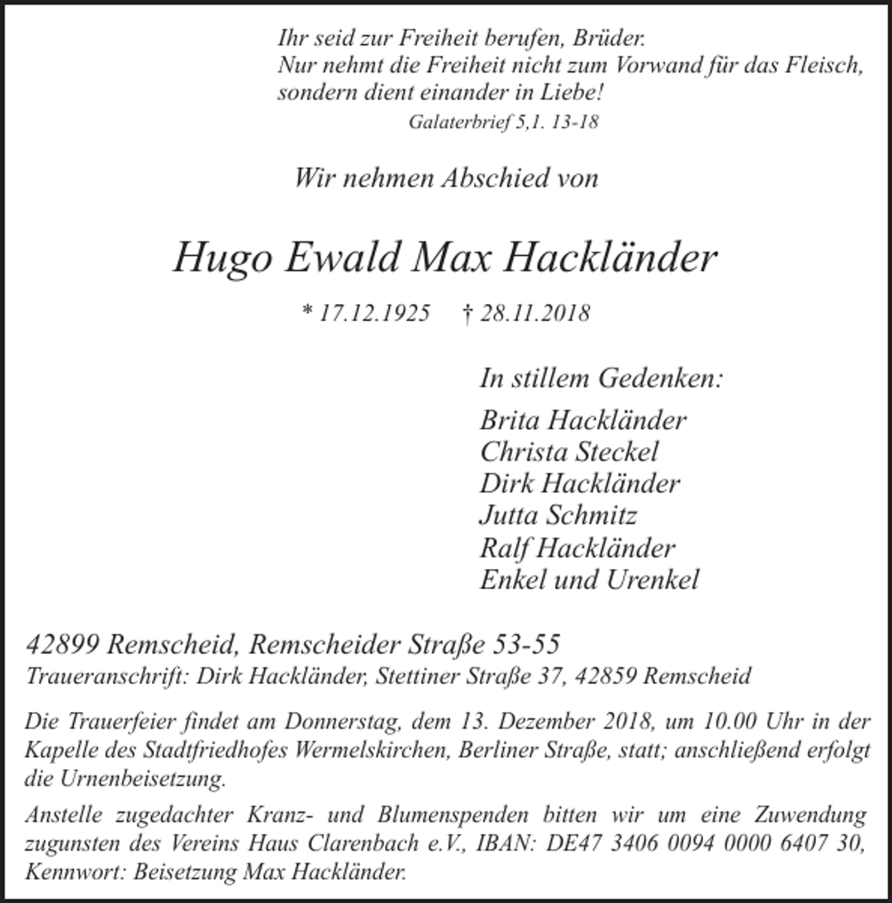 <p>Ihr seid zur Freiheit berufen, Brüder.<br />Nur nehmt die Freiheit nicht zum Vorwand für das Fleisch,<br />sondern dient einander in Liebe!<br />Galaterbrief 5,1. 13-18</p><p>Wir nehmen Abschied von</p><p>Hugo Ewald Max Hackländer<br />* 17.12.1925</p><p>† 28.11.2018</p><p>In stillem Gedenken:<br />Brita Hackländer<br />Christa Steckel<br />Dirk Hackländer<br />Jutta Schmitz<br />Ralf Hackländer<br />Enkel und Urenkel<br />42899 Remscheid, Remscheider Straße 53-55</p><p>Traueranschrift: Dirk Hackländer, Stettiner Straße 37, 42859 Remscheid<br />Die Trauerfeier findet am Donnerstag, dem 13. Dezember 2018, um 10.00 Uhr in der<br />Kapelle des Stadtfriedhofes Wermelskirchen, Berliner Straße, statt; anschließend erfolgt<br />die Urnenbeisetzung.<br />Anstelle zugedachter Kranz- und Blumenspenden bitten wir um eine Zuwendung<br />zugunsten des Vereins Haus Clarenbach e.V., IBAN: DE47 3406 0094 0000 6407 30,<br />Kennwort: Beisetzung Max Hackländer.</p>