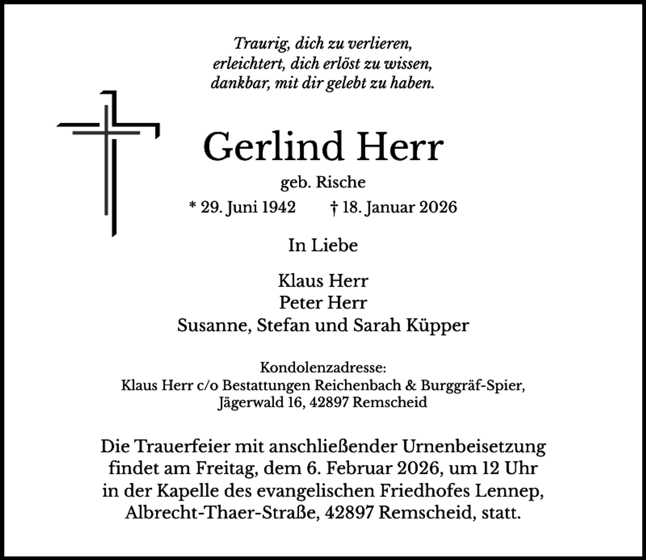 <p>Traurig, dich zu verlieren,<br />erleichtert, dich erlöst zu wissen,<br />dankbar, mit dir gelebt zu haben.</p><p>Gerlind Herr<br />geb. Rische<br />* 29. Juni 1942</p><p>† 18. Januar 2026</p><p>In Liebe<br />Klaus Herr<br />Peter Herr<br />Susanne, Stefan und Sarah Küpper<br />Kondolenzadresse:<br />Klaus Herr c/o Bestattungen Reichenbach &amp; Burggräf-Spier,<br />Jägerwald 16, 42897 Remscheid</p><p>Die Trauerfeier mit anschließender Urnenbeisetzung<br />findet am Freitag, dem 6. Februar 2026, um 12 Uhr<br />in der Kapelle des evangelischen Friedhofes Lennep,<br />Albrecht-Thaer-Straße, 42897 Remscheid, statt.</p>