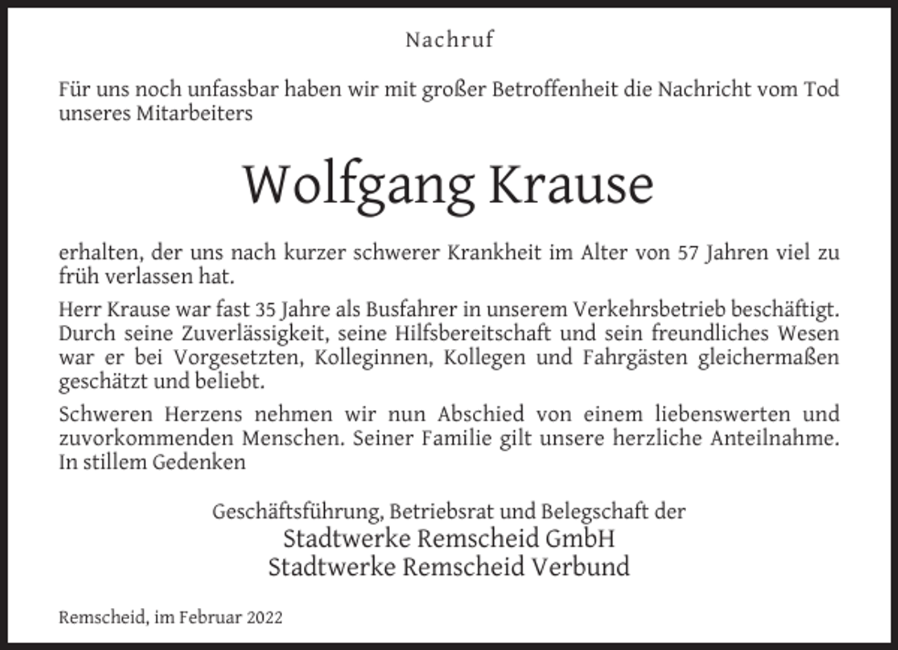 <p>Nachruf<br />Für uns noch unfassbar haben wir mit großer Betroffenheit die Nachricht vom Tod<br />unseres Mitarbeiters</p><p>Wolfgang Krause<br />erhalten, der uns nach kurzer schwerer Krankheit im Alter von 57 Jahren viel zu<br />früh verlassen hat.<br />Herr Krause war fast 35 Jahre als Busfahrer in unserem Verkehrsbetrieb beschäftigt.<br />Durch seine Zuverlässigkeit, seine Hilfsbereitschaft und sein freundliches Wesen<br />war er bei Vorgesetzten, Kolleginnen, Kollegen und Fahrgästen gleichermaßen<br />geschätzt und beliebt.<br />Schweren Herzens nehmen wir nun Abschied von einem liebenswerten und<br />zuvorkommenden Menschen. Seiner Familie gilt unsere herzliche Anteilnahme.<br />In stillem Gedenken<br />Geschäftsführung, Betriebsrat und Belegschaft der</p><p>Stadtwerke Remscheid GmbH<br />Stadtwerke Remscheid Verbund</p><p>Remscheid, im Februar 2022</p>