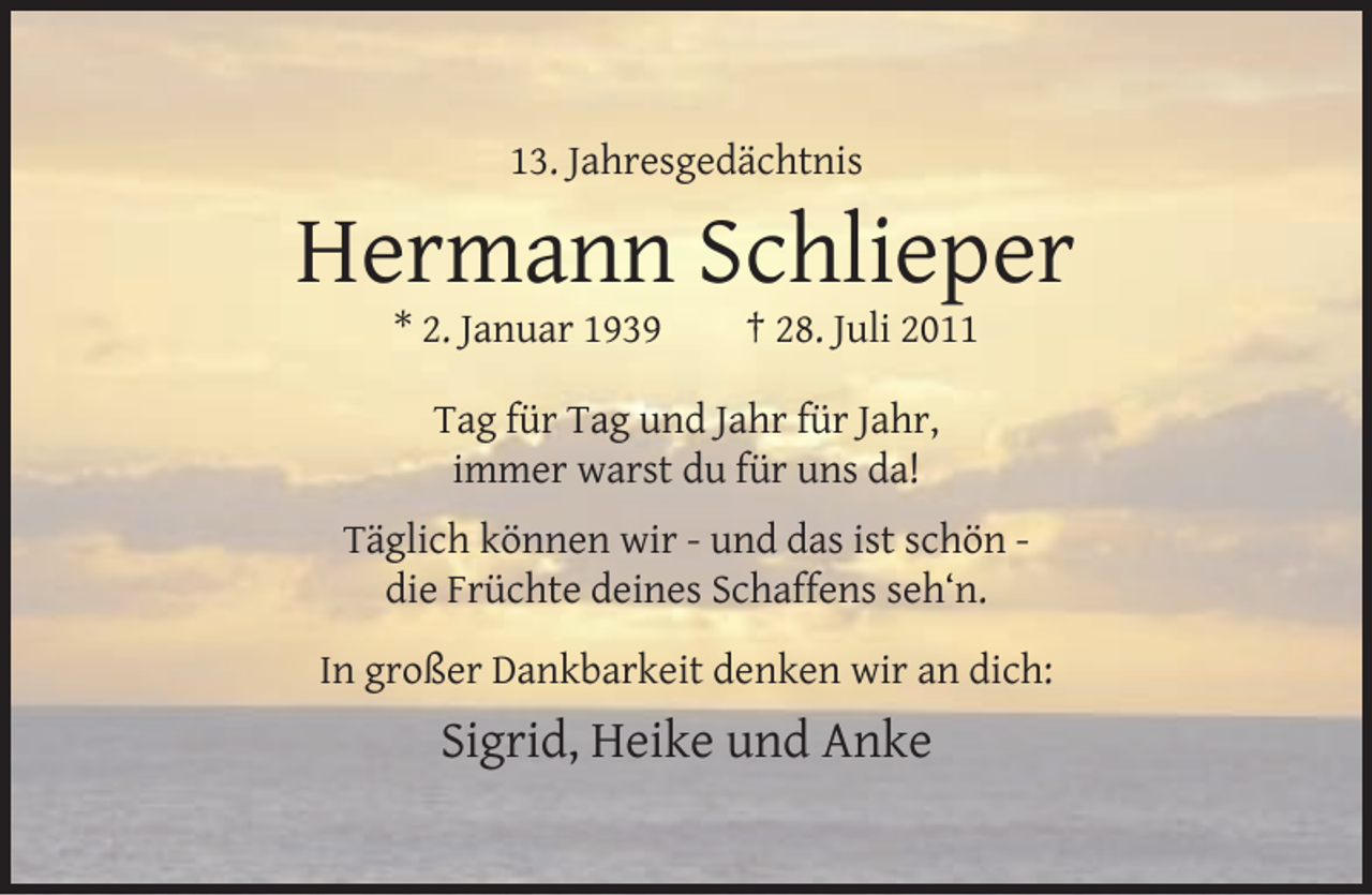 <p>13. Jahresgedächtnis</p><p>Hermann Schlieper<br />* 2. Januar 1939</p><p>† 28. Juli 2011</p><p>Tag für Tag und Jahr für Jahr,<br />immer warst du für uns da!<br />Täglich können wir - und das ist schön die Früchte deines Schaffens seh‘n.<br />In großer Dankbarkeit denken wir an dich:</p><p>Sigrid, Heike und Anke</p>