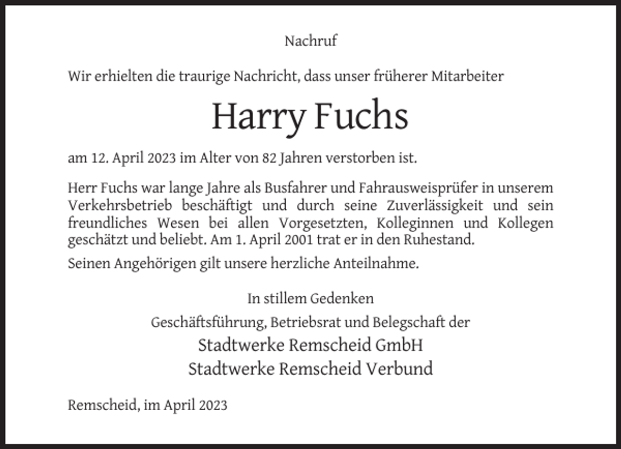 <p>Nachruf<br />Wir erhielten die traurige Nachricht, dass unser früherer Mitarbeiter</p><p>Harry Fuchs<br />am 12. April 2023 im Alter von 82 Jahren verstorben ist.<br />Herr Fuchs war lange Jahre als Busfahrer und Fahrausweisprüfer in unserem<br />Verkehrsbetrieb beschäftigt und durch seine Zuverlässigkeit und sein<br />freundliches Wesen bei allen Vorgesetzten, Kolleginnen und Kollegen<br />geschätzt und beliebt. Am 1. April 2001 trat er in den Ruhestand.<br />Seinen Angehörigen gilt unsere herzliche Anteilnahme.<br />In stillem Gedenken<br />Geschäftsführung, Betriebsrat und Belegschaft der</p><p>Stadtwerke Remscheid GmbH<br />Stadtwerke Remscheid Verbund<br />Remscheid, im April 2023</p>