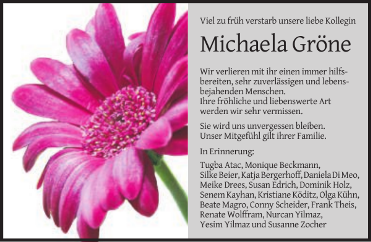 <p>Viel zu früh verstarb unsere liebe Kollegin</p><p>Michaela Gröne<br />Wir verlieren mit ihr einen immer hilfsbereiten, sehr zuverlässigen und lebensbejahenden Menschen.<br />Ihre fröhliche und liebenswerte Art<br />werden wir sehr vermissen.<br />Sie wird uns unvergessen bleiben.<br />Unser Mitgefühl gilt ihrer Familie.<br />In Erinnerung:<br />Tugba Atac, Monique Beckmann,<br />Silke Beier, Katja Bergerhoff, Daniela Di Meo,<br />Meike Drees, Susan Edrich, Dominik Holz,<br />Senem Kayhan, Kristiane Köditz, Olga Kühn,<br />Beate Magro, Conny Scheider, Frank Theis,<br />Renate Wolffram, Nurcan Yilmaz,<br />Yesim Yilmaz und Susanne Zocher</p>