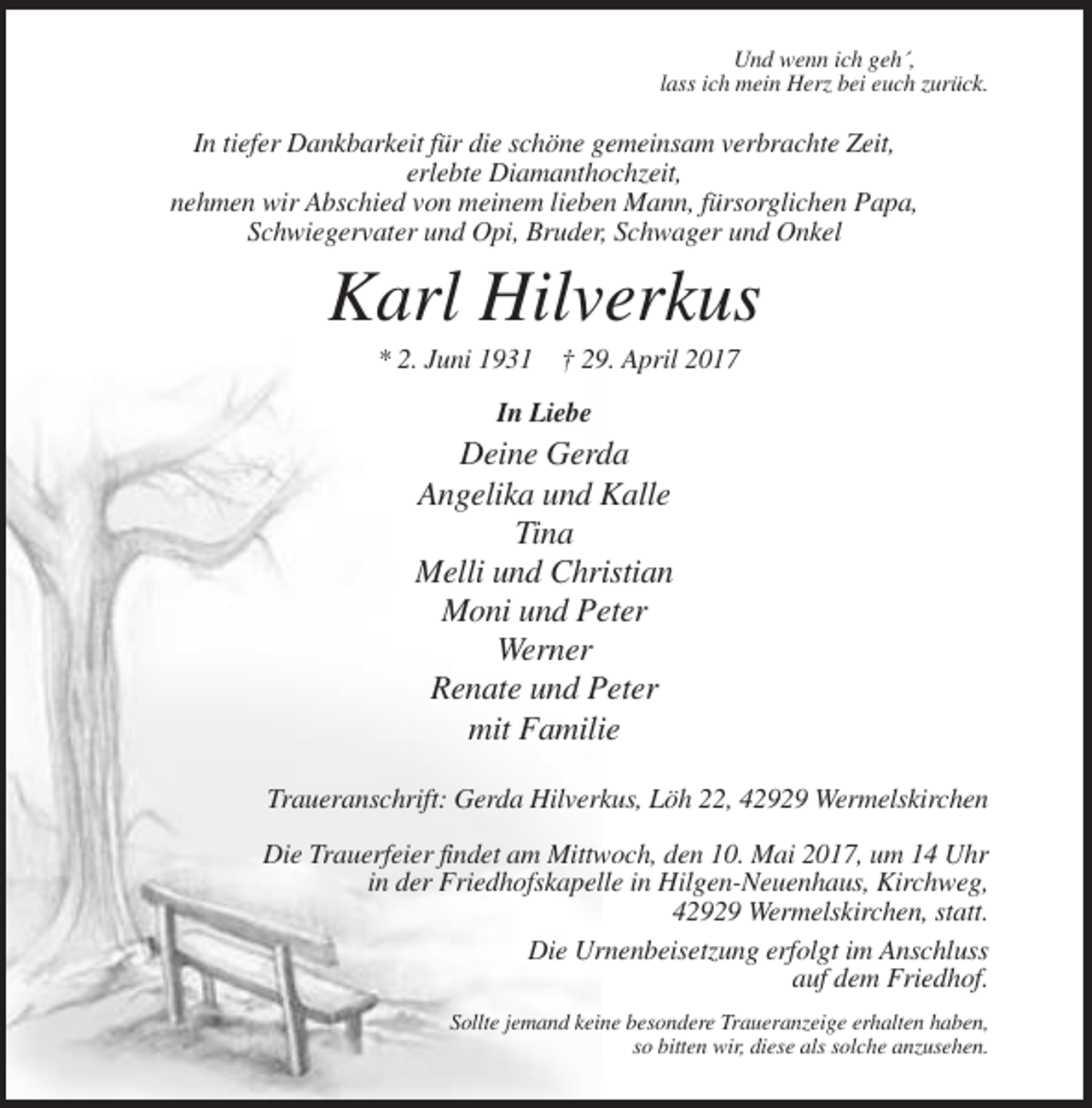 <p>Und wenn ich geh´,<br />lass ich mein Herz bei euch zurück.</p><p>In tiefer Dankbarkeit für die schöne gemeinsam verbrachte Zeit,<br />erlebte Diamanthochzeit,<br />nehmen wir Abschied von meinem lieben Mann, fürsorglichen Papa,<br />Schwiegervater und Opi, Bruder, Schwager und Onkel</p><p>Karl Hilverkus<br />* 2. Juni 1931 † 29. April 2017<br />In Liebe</p><p>Deine Gerda<br />Angelika und Kalle<br />Tina<br />Melli und Christian<br />Moni und Peter<br />Werner<br />Renate und Peter<br />mit Familie<br />Traueranschrift: Gerda Hilverkus, Löh 22, 42929 Wermelskirchen<br />Die Trauerfeier findet am Mittwoch, den 10. Mai 2017, um 14 Uhr<br />in der Friedhofskapelle in Hilgen-Neuenhaus, Kirchweg,<br />42929 Wermelskirchen, statt.<br />Die Urnenbeisetzung erfolgt im Anschluss<br />auf dem Friedhof.<br />Sollte jemand keine besondere Traueranzeige erhalten haben,<br />so bitten wir, diese als solche anzusehen.</p>