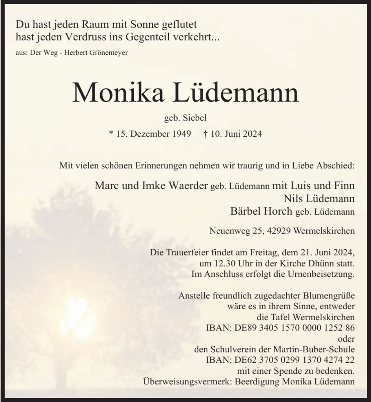 <p>Du hast jeden Raum mit Sonne geflutet<br />hast jeden Verdruss ins Gegenteil verkehrt...<br />aus: Der Weg - Herbert Grönemeyer</p><p>Monika Lüdemann<br />geb. Siebel</p><p>* 15. Dezember 1949</p><p>† 10. Juni 2024</p><p>Mit vielen schönen Erinnerungen nehmen wir traurig und in Liebe Abschied:</p><p>Marc und Imke Waerder geb. Lüdemann mit Luis und Finn<br />Nils Lüdemann<br />Bärbel Horch geb. Lüdemann<br />Neuenweg 25, 42929 Wermelskirchen<br />Die Trauerfeier findet am Freitag, dem 21. Juni 2024,<br />um 12.30 Uhr in der Kirche Dhünn statt.<br />Im Anschluss erfolgt die Urnenbeisetzung.<br />Anstelle freundlich zugedachter Blumengrüße<br />wäre es in ihrem Sinne, entweder<br />die Tafel Wermelskirchen<br />IBAN: DE89 3405 157000 1252 86<br />oder<br />den Schulverein der Martin-Buber-Schule<br />IBAN: DE62 3705 0299 1370 4274 22<br />mit einer Spende zu bedenken.<br />Überweisungsvermerk: Beerdigung Monika Lüdemann</p>