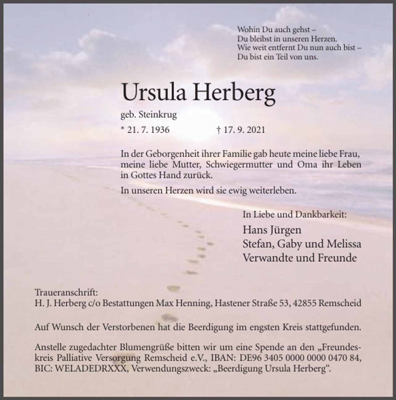 <p>Wohin Du auch gehst –<br />Du bleibst in unseren Herzen.<br />Wie weit entfernt Du nun auch bist –<br />Du bist ein Teil von uns.</p><p>Ursula Herberg<br />geb. Steinkrug<br />* 21. 7. 1936</p><p>† 17. 9. 2021</p><p>In der Geborgenheit ihrer Familie gab heute meine liebe Frau,<br />meine liebe Mutter, Schwiegermutter und Oma ihr Leben<br />in Gottes Hand zurück.<br />In unseren Herzen wird sie ewig weiterleben.<br />In Liebe und Dankbarkeit:</p><p>Hans Jürgen<br />Stefan, Gaby und Melissa<br />Verwandte und Freunde<br />Traueranschrift:<br />H. J. Herberg c/o Bestattungen Max Henning, Hastener Straße 53, 42855 Remscheid<br />Auf Wunsch der Verstorbenen hat die Beerdigung im engsten Kreis stattgefunden.<br />Anstelle zugedachter Blumengrüße bitten wir um eine Spende an den „Freundeskreis Palliative Versorgung Remscheid e.V., IBAN: DE96 3405 0470 84,<br />BIC: WELADEDRXXX, Verwendungszweck: „Beerdigung Ursula Herberg“.</p>