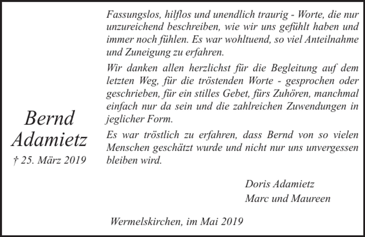 <p>Bernd<br />Adamietz<br />† 25. März 2019</p><p>Fassungslos, hilflos und unendlich traurig - Worte, die nur<br />unzureichend beschreiben, wie wir uns gefühlt haben und<br />immer noch fühlen. Es war wohltuend, so viel Anteilnahme<br />und Zuneigung zu erfahren.<br />Wir danken allen herzlichst für die Begleitung auf dem<br />letzten Weg, für die tröstenden Worte - gesprochen oder<br />geschrieben, für ein stilles Gebet, fürs Zuhören, manchmal<br />einfach nur da sein und die zahlreichen Zuwendungen in<br />jeglicher Form.<br />Es war tröstlich zu erfahren, dass Bernd von so vielen<br />Menschen geschätzt wurde und nicht nur uns unvergessen<br />bleiben wird.</p><p>Doris Adamietz<br />Marc und Maureen<br />Wermelskirchen, im Mai 2019</p>