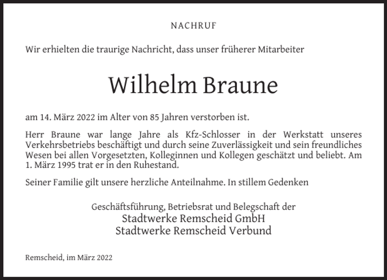 <p>NACHRUF<br />Wir erhielten die traurige Nachricht, dass unser früherer Mitarbeiter</p><p>Wilhelm Braune<br />am 14. März 2022 im Alter von 85 Jahren verstorben ist.<br />Herr Braune war lange Jahre als Kfz-Schlosser in der Werkstatt unseres<br />Verkehrsbetriebs beschäftigt und durch seine Zuverlässigkeit und sein freundliches<br />Wesen bei allen Vorgesetzten, Kolleginnen und Kollegen geschätzt und beliebt. Am<br />1. März 1995 trat er in den Ruhestand.<br />Seiner Familie gilt unsere herzliche Anteilnahme. In stillem Gedenken<br />Geschäftsführung, Betriebsrat und Belegschaft der</p><p>Stadtwerke Remscheid GmbH<br />Stadtwerke Remscheid Verbund</p><p>Remscheid, im März 2022</p>