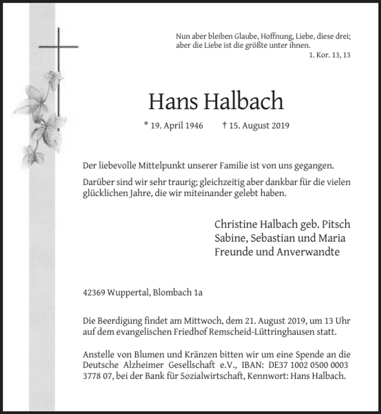 <p>Nun aber bleiben Glaube, Hoffnung, Liebe, diese drei;<br />aber die Liebe ist die größte unter ihnen.<br />1. Kor. 13, 13</p><p>Hans Halbach<br />* 19. April 1946</p><p>† 15. August 2019</p><p>Der liebevolle Mittelpunkt unserer Familie ist von uns gegangen.<br />Darüber sind wir sehr traurig; gleichzeitig aber dankbar für die vielen<br />glücklichen Jahre, die wir miteinander gelebt haben.</p><p>Christine Halbach geb. Pitsch<br />Sabine, Sebastian und Maria<br />Freunde und Anverwandte</p><p>42369 Wuppertal, Blombach 1a</p><p>Die Beerdigung findet am Mittwoch, dem 21. August 2019, um 13 Uhr<br />auf dem evangelischen Friedhof Remscheid-Lüttringhausen statt.<br />Anstelle von Blumen und Kränzen bitten wir um eine Spende an die<br />Deutsche Alzheimer Gesellschaft e.V., IBAN: DE37 1002 050778 07, bei der Bank für Sozialwirtschaft, Kennwort: Hans Halbach.</p>