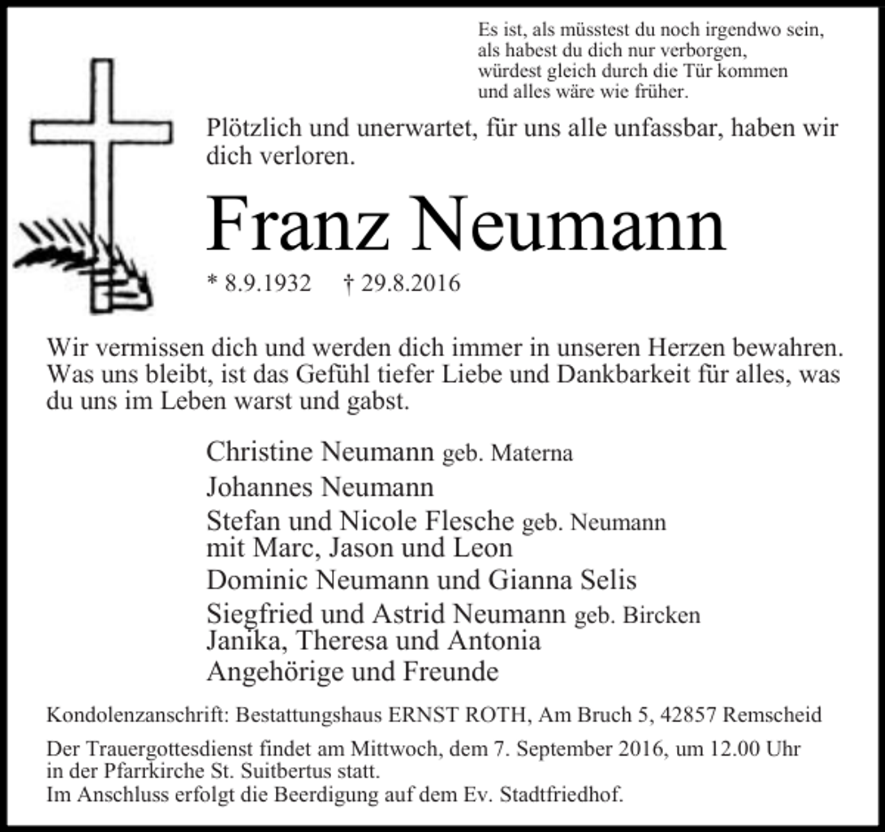<p>Es ist, als müsstest du noch irgendwo sein,<br />als habest du dich nur verborgen,<br />würdest gleich durch die Tür kommen<br />und alles wäre wie früher.</p><p>Plötzlich und unerwartet, für uns alle unfassbar, haben wir<br />dich verloren.</p><p>Franz Neumann<br />* 8.9.1932</p><p>† 29.8.2016</p><p>Wir vermissen dich und werden dich immer in unseren Herzen bewahren.<br />Was uns bleibt, ist das Gefühl tiefer Liebe und Dankbarkeit für alles, was<br />du uns im Leben warst und gabst.</p><p>Christine Neumann geb. Materna<br />Johannes Neumann<br />Stefan und Nicole Flesche geb. Neumann<br />mit Marc, Jason und Leon<br />Dominic Neumann und Gianna Selis<br />Siegfried und Astrid Neumann geb. Bircken<br />Janika, Theresa und Antonia<br />Angehörige und Freunde<br />Kondolenzanschrift: Bestattungshaus ERNST ROTH, Am Bruch 5, 42857 Remscheid<br />Der Trauergottesdienst findet am Mittwoch, dem 7. September 2016, um 12.00 Uhr<br />in der Pfarrkirche St. Suitbertus statt.<br />Im Anschluss erfolgt die Beerdigung auf dem Ev. Stadtfriedhof.</p>