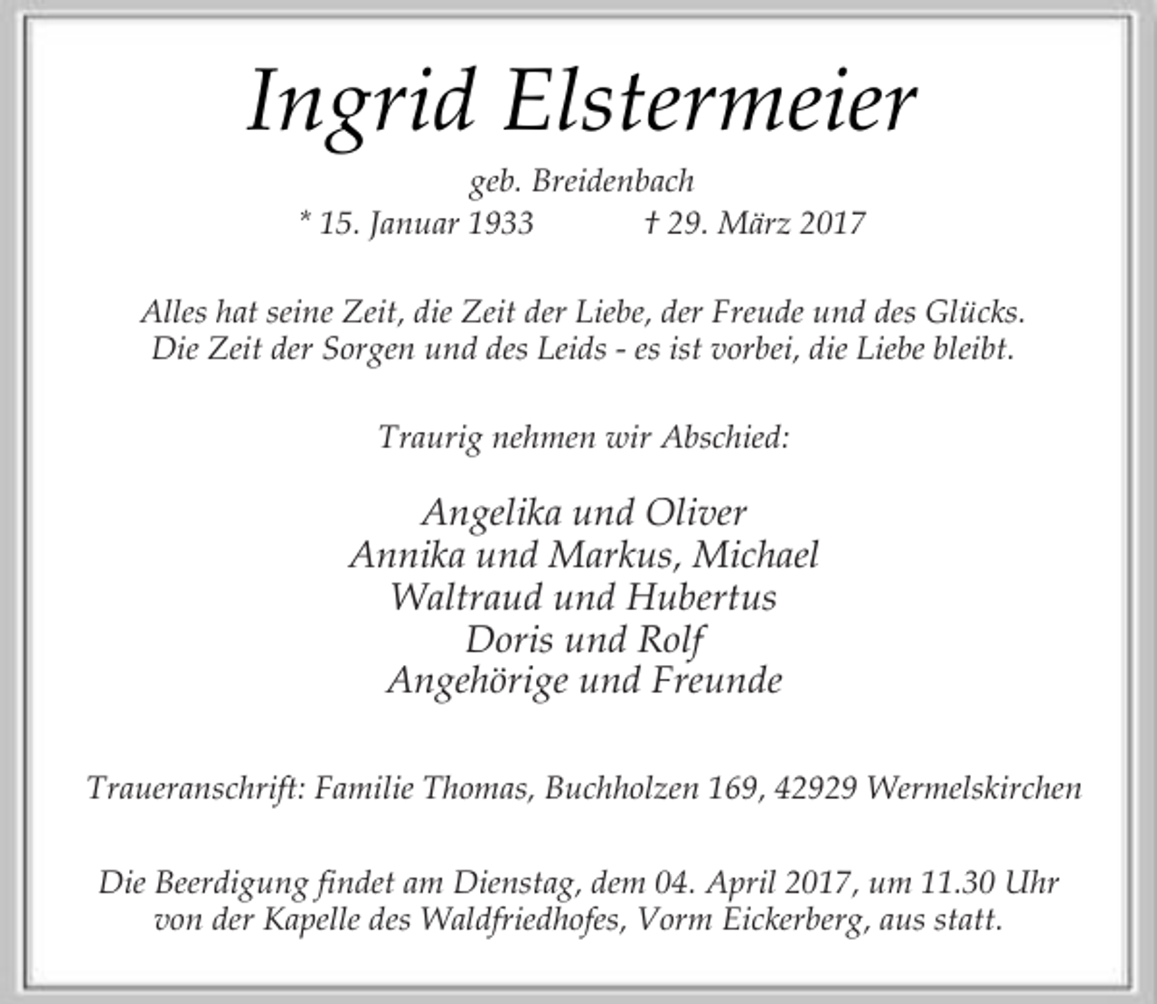 <p>Ingrid Elstermeier<br />geb. Breidenbach<br />* 15. Januar 1933<br />† 29. März 2017</p><p>Alles hat seine Zeit, die Zeit der Liebe, der Freude und des Glücks.<br />Die Zeit der Sorgen und des Leids - es ist vorbei, die Liebe bleibt.<br />Traurig nehmen wir Abschied:</p><p>Angelika und Oliver<br />Annika und Markus, Michael<br />Waltraud und Hubertus<br />Doris und Rolf<br />Angehörige und Freunde<br />Traueranschrift: Familie Thomas, Buchholzen 169, 42929 Wermelskirchen<br />Die Beerdigung findet am Dienstag, dem 04. April 2017, um 11.30 Uhr<br />von der Kapelle des Waldfriedhofes, Vorm Eickerberg, aus statt.</p>