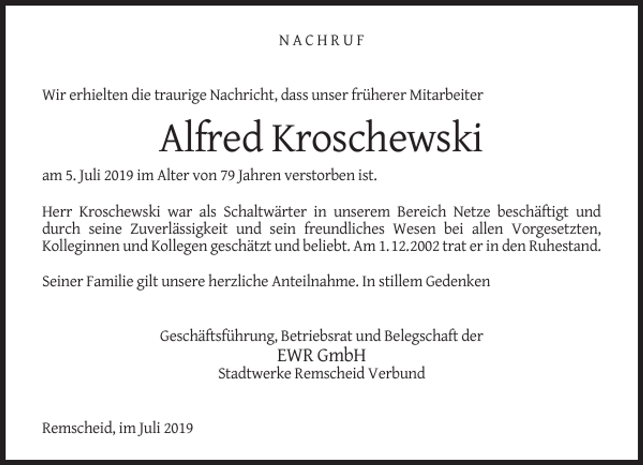 <p>NACHRUF<br />Wir erhielten die traurige Nachricht, dass unser früherer Mitarbeiter</p><p>Alfred Kroschewski</p><p>am 5. Juli 2019 im Alter von 79 Jahren verstorben ist.</p><p>Herr Kroschewski war als Schaltwärter in unserem Bereich Netze beschäftigt und<br />durch seine Zuverlässigkeit und sein freundliches Wesen bei allen Vorgesetzten,<br />Kolleginnen und Kollegen geschätzt und beliebt. Am 1.12.2002 trat er in den Ruhestand.<br />Seiner Familie gilt unsere herzliche Anteilnahme. In stillem Gedenken<br />Geschäftsführung, Betriebsrat und Belegschaft der</p><p>EWR GmbH</p><p>Stadtwerke Remscheid Verbund<br />Remscheid, im Juli 2019</p>