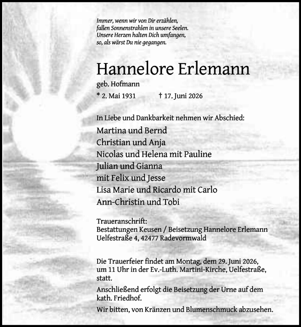 <p>Immer, wenn wir von Dir erzählen,<br />fallen Sonnenstrahlen in unsere Seelen.<br />Unsere Herzen halten Dich umfangen,<br />so, als wärst Du nie gegangen.</p><p>Hannelore Erlemann<br />geb. Hofmann<br />* 2. Mai 1931</p><p>† 17. Juni 2026</p><p>In Liebe und Dankbarkeit nehmen wir Abschied:</p><p>Martina und Bernd<br />Christian und Anja<br />Nicolas und Helena mit Pauline<br />Julian und Gianna<br />mit Felix und Jesse<br />Lisa Marie und Ricardo mit Carlo<br />Ann-Christin und Tobi<br />Traueranschrift:<br />Bestattungen Keusen / Beisetzung Hannelore Erlemann<br />Uelfestraße 4, 42477 Radevormwald<br />Die Trauerfeier findet am Montag, dem 29. Juni 2026,<br />um 11 Uhr in der Ev.-Luth. Martini-Kirche, Uelfestraße,<br />statt.<br />Anschließend erfolgt die Beisetzung der Urne auf dem<br />kath. Friedhof.<br />Wir bitten, von Kränzen und Blumenschmuck abzusehen.</p>