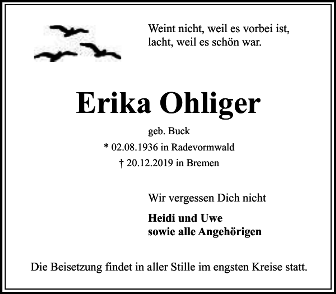 <p>Weint nicht, weil es vorbei ist,<br />lacht, weil es schön war.</p><p>Erika Ohliger<br />geb. Buck<br />* 02.08.1936 in Radevormwald<br />† 20.12.2019 in Bremen</p><p>Wir vergessen Dich nicht<br />Heidi und Uwe<br />sowie alle Angehörigen<br />Die Beisetzung findet in aller Stille im engsten Kreise statt.</p>