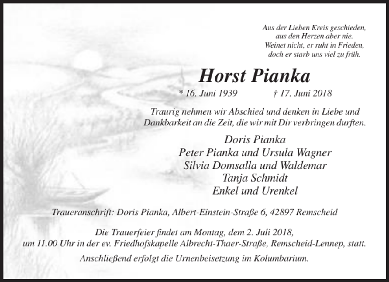 <p>Aus der Lieben Kreis geschieden,<br />aus den Herzen aber nie.<br />Weinet nicht, er ruht in Frieden,<br />doch er starb uns viel zu früh.</p><p>Horst Pianka<br />* 16. Juni 1939</p><p>† 17. Juni 2018</p><p>Traurig nehmen wir Abschied und denken in Liebe und<br />Dankbarkeit an die Zeit, die wir mit Dir verbringen durften.</p><p>Doris Pianka<br />Peter Pianka und Ursula Wagner<br />Silvia Domsalla und Waldemar<br />Tanja Schmidt<br />Enkel und Urenkel<br />Traueranschrift: Doris Pianka, Albert-Einstein-Straße 6, 42897 Remscheid<br />Die Trauerfeier findet am Montag, dem 2. Juli 2018,<br />um 11.00 Uhr in der ev. Friedhofskapelle Albrecht-Thaer-Straße, Remscheid-Lennep, statt.<br />Anschließend erfolgt die Urnenbeisetzung im Kolumbarium.</p>