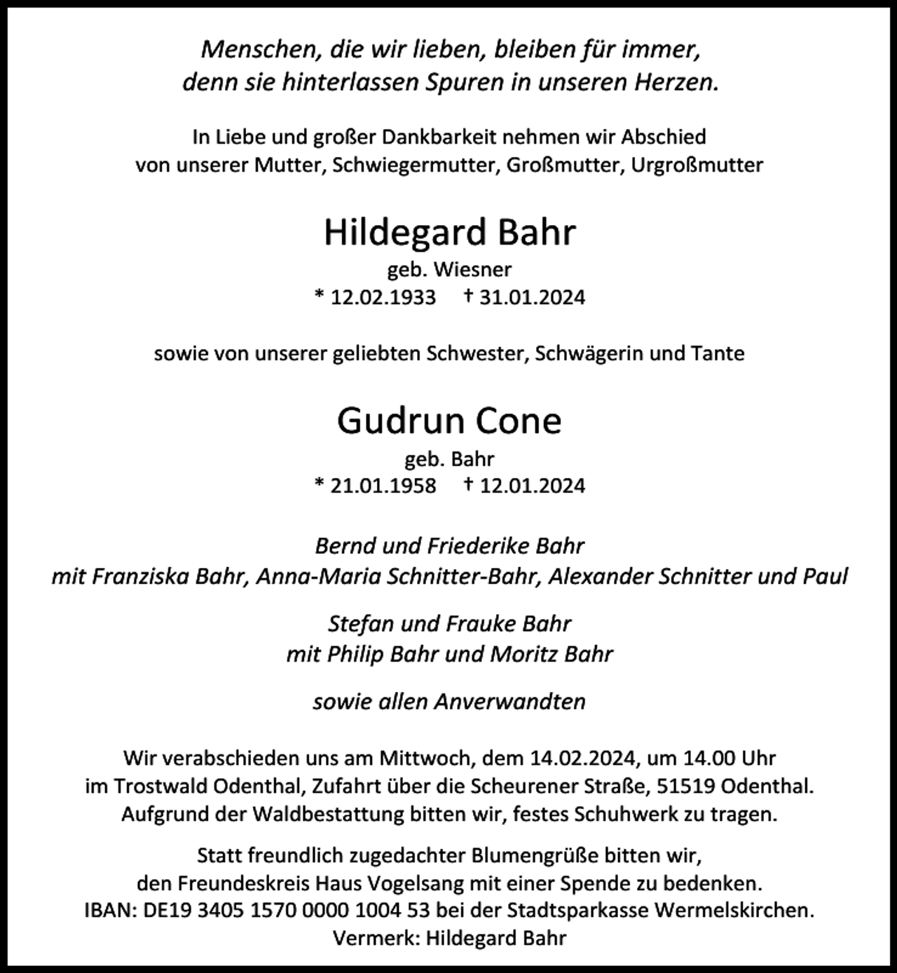 <p>Menschen, die wir lieben, bleiben für immer,<br />denn sie hinterlassen Spuren in unseren Herzen.<br />In Liebe und großer Dankbarkeit nehmen wir Abschied<br />von unserer Mutter, Schwiegermutter, Großmutter, Urgroßmutter</p><p>Hildegard Bahr</p><p>geb. Wiesner<br />* 12.02.1933 † 31.01.2024<br />sowie von unserer geliebten Schwester, Schwägerin und Tante</p><p>Gudrun Cone</p><p>geb. Bahr<br />* 21.01.1958 † 12.01.2024</p><p>Bernd und Friederike Bahr<br />mit Franziska Bahr, Anna-Maria Schnitter-Bahr, Alexander Schnitter und Paul<br />Stefan und Frauke Bahr<br />mit Philip Bahr und Moritz Bahr<br />sowie allen Anverwandten<br />Wir verabschieden uns am Mittwoch, dem 14.02.2024, um 14.00 Uhr<br />im Trostwald Odenthal, Zufahrt über die Scheurener Straße, 51519 Odenthal.<br />Aufgrund der Waldbestattung bitten wir, festes Schuhwerk zu tragen.<br />Statt freundlich zugedachter Blumengrüße bitten wir,<br />den Freundeskreis Haus Vogelsang mit einer Spende zu bedenken.<br />IBAN: DE19 3405 157000 1004 53 bei der Stadtsparkasse Wermelskirchen.<br />Vermerk: Hildegard Bahr</p>