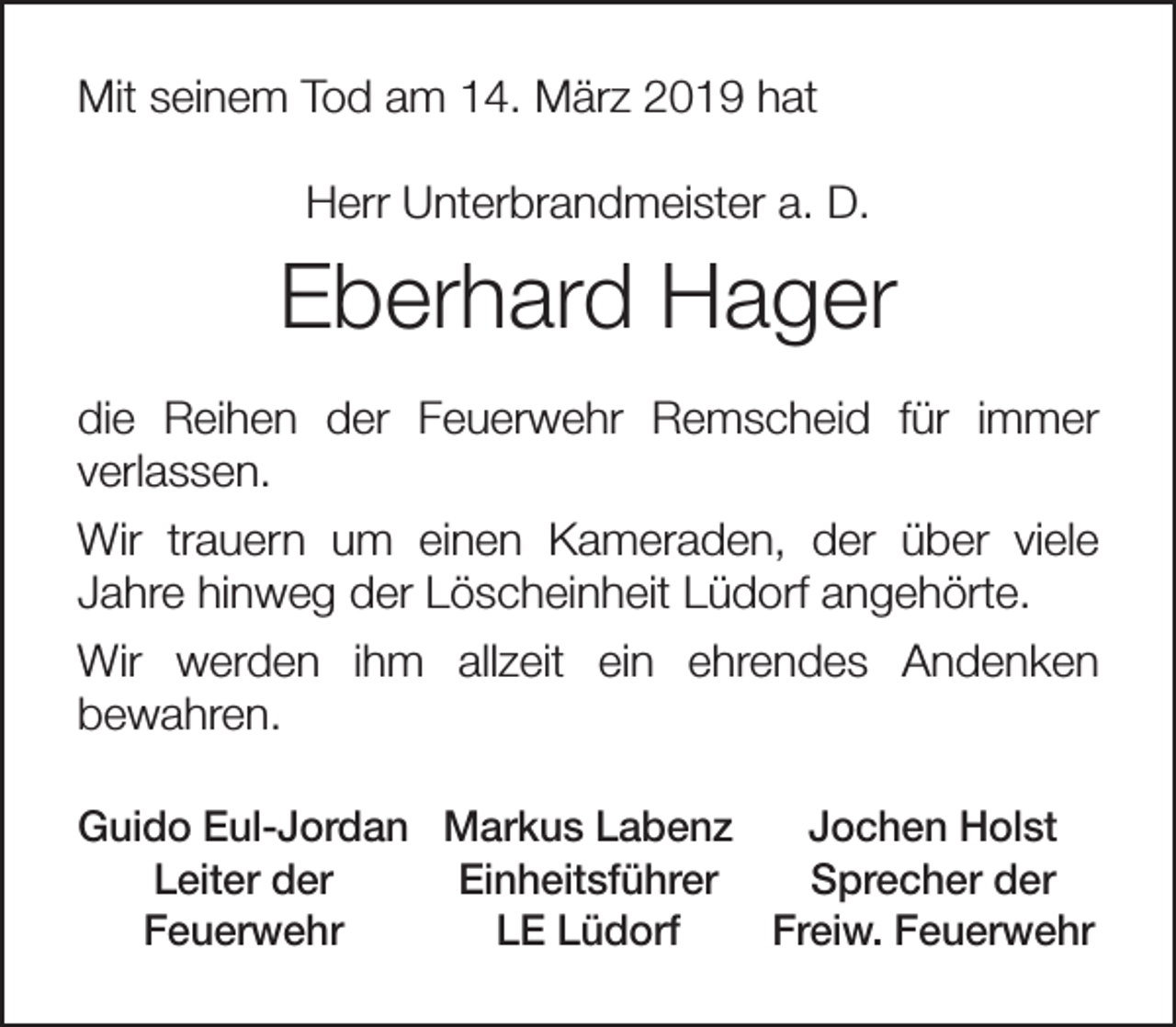 <p>Mit seinem Tod am 14. März 2019 hat<br />Herr Unterbrandmeister a. D.</p><p>Eberhard Hager<br />die Reihen der Feuerwehr Remscheid für immer<br />verlassen.<br />Wir trauern um einen Kameraden, der über viele<br />Jahre hinweg der Löscheinheit Lüdorf angehörte.<br />Wir werden ihm allzeit ein ehrendes Andenken<br />bewahren.<br />Guido Eul-Jordan Markus Labenz<br />Jochen Holst<br />Leiter der<br />Einheitsführer<br />Sprecher der<br />Feuerwehr<br />LE Lüdorf<br />Freiw. Feuerwehr</p>