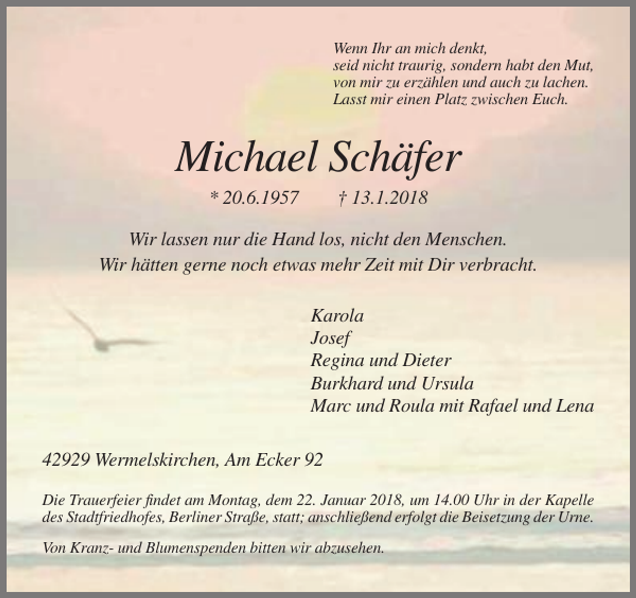 <p>Wenn Ihr an mich denkt,<br />seid nicht traurig, sondern habt den Mut,<br />von mir zu erzählen und auch zu lachen.<br />Lasst mir einen Platz zwischen Euch.</p><p>Michael Schäfer<br />* 20.6.1957</p><p>† 13.1.2018</p><p>Wir lassen nur die Hand los, nicht den Menschen.<br />Wir hätten gerne noch etwas mehr Zeit mit Dir verbracht.<br />Karola<br />Josef<br />Regina und Dieter<br />Burkhard und Ursula<br />Marc und Roula mit Rafael und Lena<br />42929 Wermelskirchen, Am Ecker 92<br />Die Trauerfeier findet am Montag, dem 22. Januar 2018, um 14.00 Uhr in der Kapelle<br />des Stadtfriedhofes, Berliner Straße, statt; anschließend erfolgt die Beisetzung der Urne.<br />Von Kranz- und Blumenspenden bitten wir abzusehen.</p>