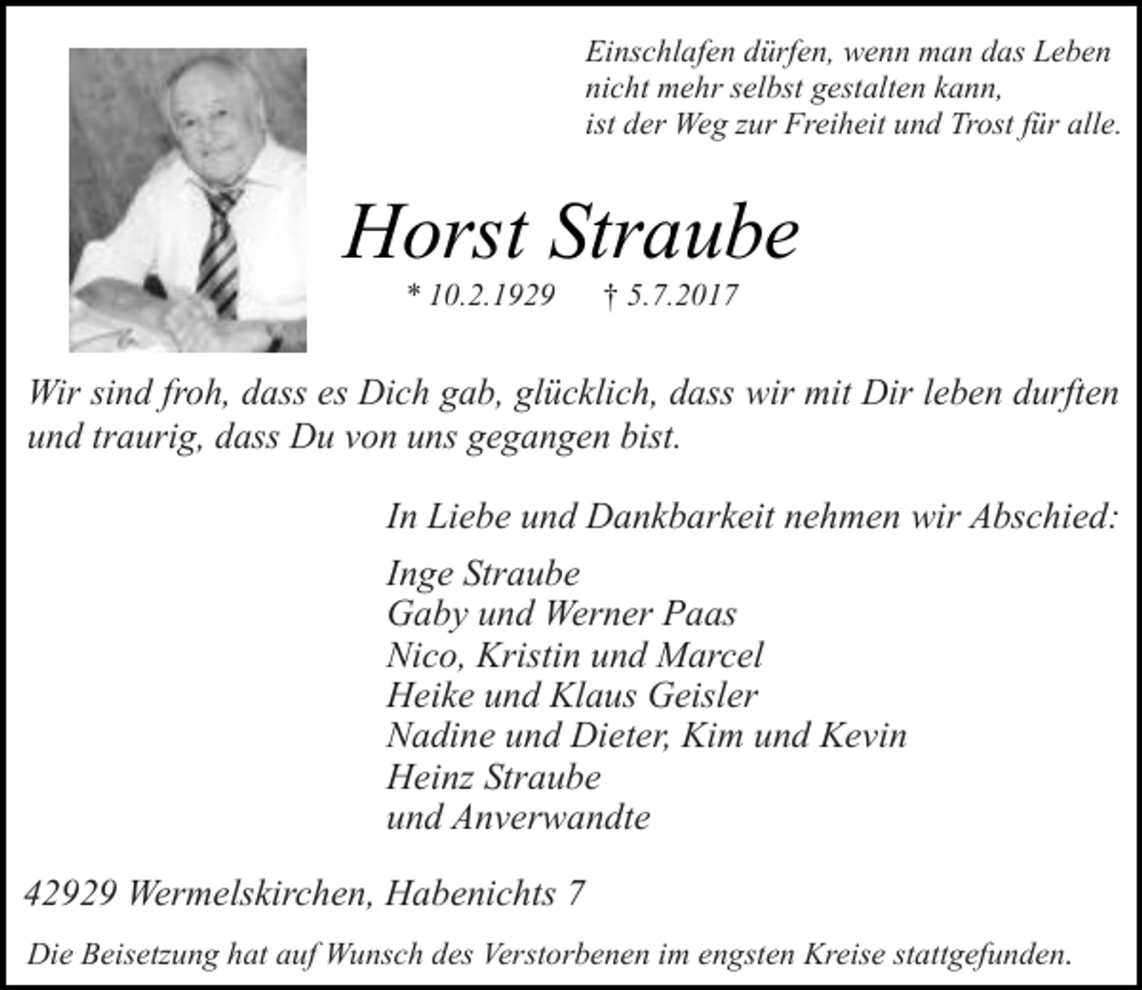 <p>Einschlafen dürfen, wenn man das Leben<br />nicht mehr selbst gestalten kann,<br />ist der Weg zur Freiheit und Trost für alle.</p><p>Horst Straube<br />* 10.2.1929</p><p>† 5.7.2017</p><p>Wir sind froh, dass es Dich gab, glücklich, dass wir mit Dir leben durften<br />und traurig, dass Du von uns gegangen bist.<br />In Liebe und Dankbarkeit nehmen wir Abschied:<br />Inge Straube<br />Gaby und Werner Paas<br />Nico, Kristin und Marcel<br />Heike und Klaus Geisler<br />Nadine und Dieter, Kim und Kevin<br />Heinz Straube<br />und Anverwandte<br />42929 Wermelskirchen, Habenichts 7<br />Die Beisetzung hat auf Wunsch des Verstorbenen im engsten Kreise stattgefunden.</p>