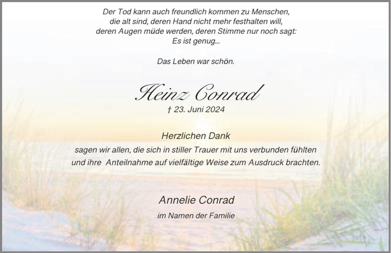 <p>Der Tod kann auch freundlich kommen zu Menschen,<br />die alt sind, deren Hand nicht mehr festhalten will,<br />deren Augen müde werden, deren Stimme nur noch sagt:<br />Es ist genug...<br />Das Leben war schön.</p><p>Heinz Conrad<br />† 23. Juni 2024</p><p>Herzlichen Dank<br />sagen wir allen, die sich in stiller Trauer mit uns verbunden fühlten<br />und ihre Anteilnahme auf vielfältige Weise zum Ausdruck brachten.</p><p>Annelie Conrad<br />im Namen der Familie</p>