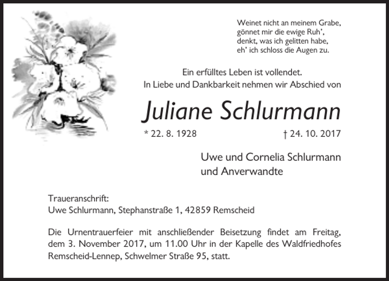 <p>Weinet nicht an meinem Grabe,<br />gönnet mir die ewige Ruh’,<br />denkt, was ich gelitten habe,<br />eh’ ich schloss die Augen zu.</p><p>Ein erfülltes Leben ist vollendet.<br />In Liebe und Dankbarkeit nehmen wir Abschied von</p><p>Juliane Schlurmann<br />* 22. 8. 1928</p><p>† 24. 10. 2017</p><p>Uwe und Cornelia Schlurmann<br />und Anverwandte<br />Traueranschrift:<br />Uwe Schlurmann, Stephanstraße 1, 42859 Remscheid<br />Die Urnentrauerfeier mit anschließender Beisetzung findet am Freitag,<br />dem 3. November 2017, um 11.00 Uhr in der Kapelle des Waldfriedhofes<br />Remscheid-Lennep, Schwelmer Straße 95, statt.</p>
