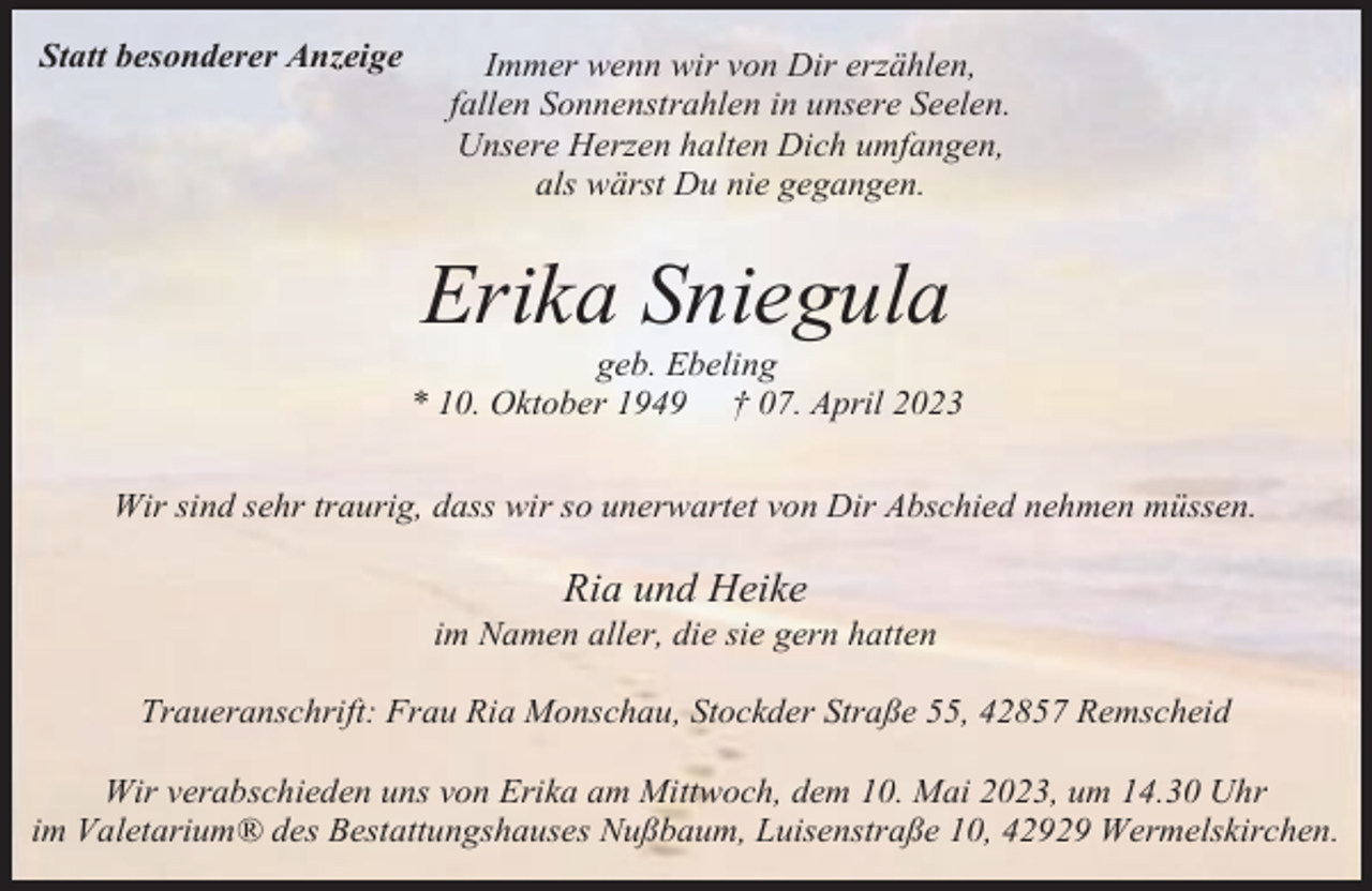 <p>Statt besonderer Anzeige</p><p>Immer wenn wir von Dir erzählen,<br />fallen Sonnenstrahlen in unsere Seelen.<br />Unsere Herzen halten Dich umfangen,<br />als wärst Du nie gegangen.</p><p>Erika Sniegula</p><p>geb. Ebeling<br />* 10. Oktober 1949 † 07. April 2023<br />Wir sind sehr traurig, dass wir so unerwartet von Dir Abschied nehmen müssen.</p><p>Ria und Heike</p><p>im Namen aller, die sie gern hatten<br />Traueranschrift: Frau Ria Monschau, Stockder Straße 55, 42857 Remscheid<br />Wir verabschieden uns von Erika am Mittwoch, dem 10. Mai 2023, um 14.30 Uhr<br />im Valetarium® des Bestattungshauses Nußbaum, Luisenstraße 10, 42929 Wermelskirchen.</p>