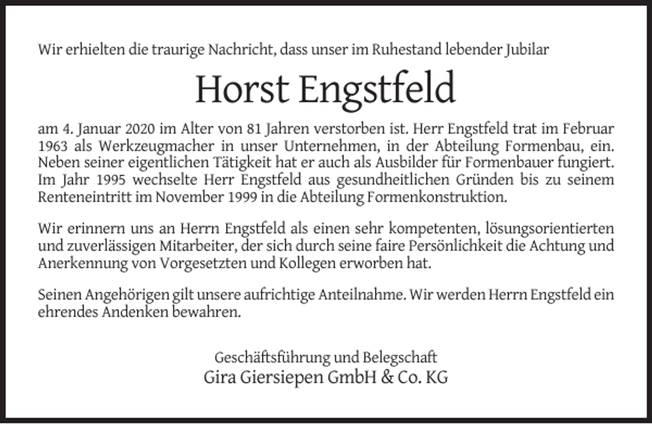 <p>Wir erhielten die traurige Nachricht, dass unser im Ruhestand lebender Jubilar</p><p>Horst Engstfeld<br />am 4. Januar 2020 im Alter von 81 Jahren verstorben ist. Herr Engstfeld trat im Februar<br />1963 als Werkzeugmacher in unser Unternehmen, in der Abteilung Formenbau, ein.<br />Neben seiner eigentlichen Tätigkeit hat er auch als Ausbilder für Formenbauer fungiert.<br />Im Jahr 1995 wechselte Herr Engstfeld aus gesundheitlichen Gründen bis zu seinem<br />Renteneintritt im November 1999 in die Abteilung Formenkonstruktion.<br />Wir erinnern uns an Herrn Engstfeld als einen sehr kompetenten, lösungsorientierten<br />und zuverlässigen Mitarbeiter, der sich durch seine faire Persönlichkeit die Achtung und<br />Anerkennung von Vorgesetzten und Kollegen erworben hat.<br />Seinen Angehörigen gilt unsere aufrichtige Anteilnahme. Wir werden Herrn Engstfeld ein<br />ehrendes Andenken bewahren.<br />Geschäftsführung und Belegschaft</p><p>Gira Giersiepen GmbH &amp; Co. KG</p>