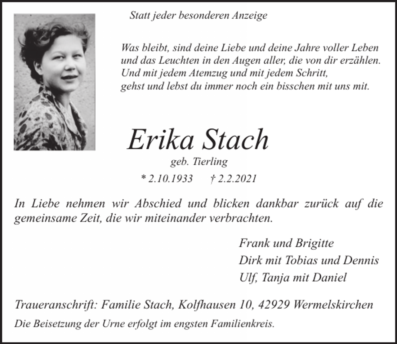 <p>Statt jeder besonderen Anzeige<br />Was bleibt, sind deine Liebe und deine Jahre voller Leben<br />und das Leuchten in den Augen aller, die von dir erzählen.<br />Und mit jedem Atemzug und mit jedem Schritt,<br />gehst und lebst du immer noch ein bisschen mit uns mit.</p><p>Erika Stach<br />geb. Tierling</p><p>* 2.10.1933</p><p>† 2.2.2021</p><p>In Liebe nehmen wir Abschied und blicken dankbar zurück auf die<br />gemeinsame Zeit, die wir miteinander verbrachten.<br />Frank und Brigitte<br />Dirk mit Tobias und Dennis<br />Ulf, Tanja mit Daniel<br />Traueranschrift: Familie Stach, Kolfhausen 10, 42929 Wermelskirchen<br />Die Beisetzung der Urne erfolgt im engsten Familienkreis.</p>