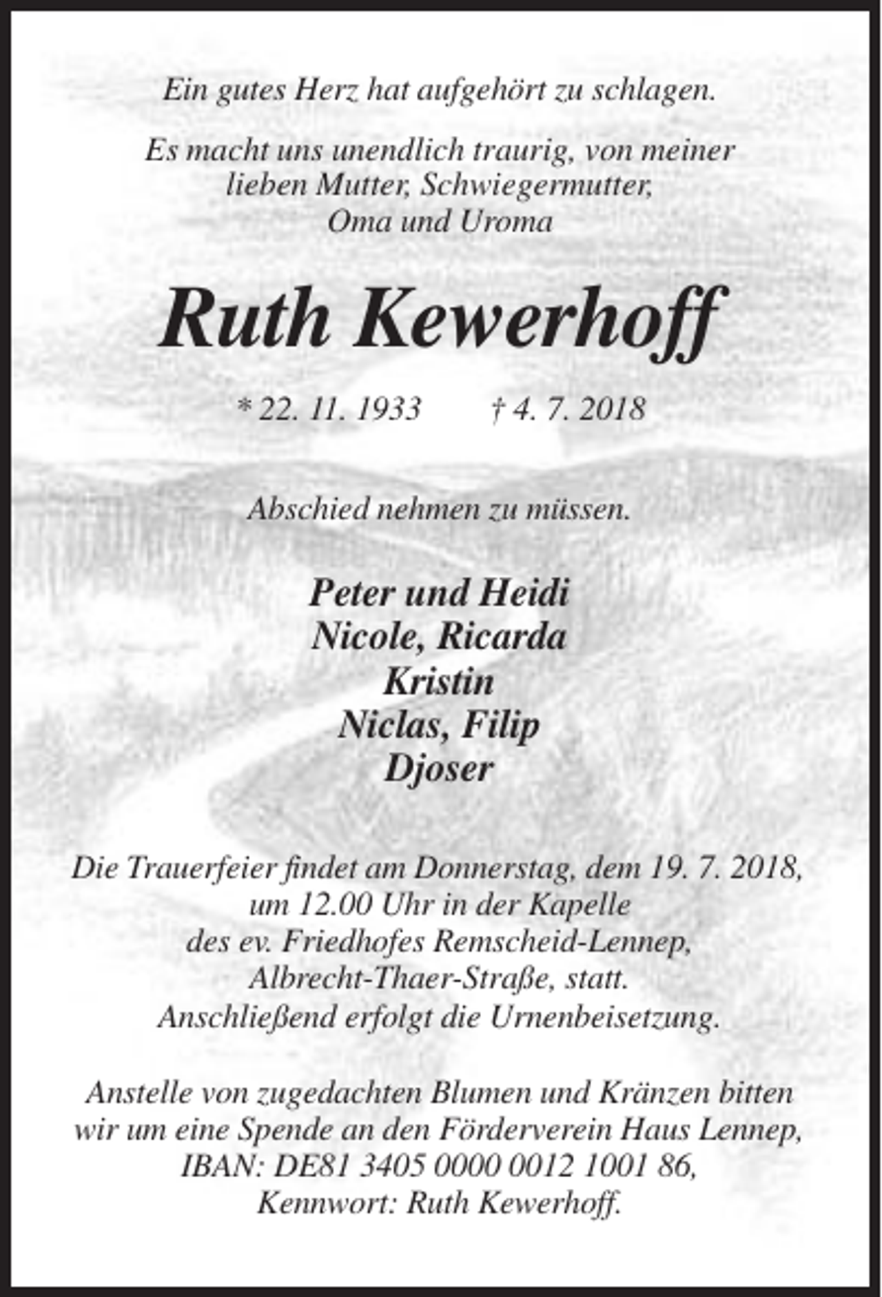<p>Ein gutes Herz hat aufgehört zu schlagen.<br />Es macht uns unendlich traurig, von meiner<br />lieben Mutter, Schwiegermutter,<br />Oma und Uroma</p><p>Ruth Kewerhoff<br />* 22. 11. 1933</p><p>† 4. 7. 2018</p><p>Abschied nehmen zu müssen.</p><p>Peter und Heidi<br />Nicole, Ricarda<br />Kristin<br />Niclas, Filip<br />Djoser<br />Die Trauerfeier findet am Donnerstag, dem 19. 7. 2018,<br />um 12.00 Uhr in der Kapelle<br />des ev. Friedhofes Remscheid-Lennep,<br />Albrecht-Thaer-Straße, statt.<br />Anschließend erfolgt die Urnenbeisetzung.<br />Anstelle von zugedachten Blumen und Kränzen bitten<br />wir um eine Spende an den Förderverein Haus Lennep,<br />IBAN: DE81 3405 0012 1001 86,<br />Kennwort: Ruth Kewerhoff.</p>