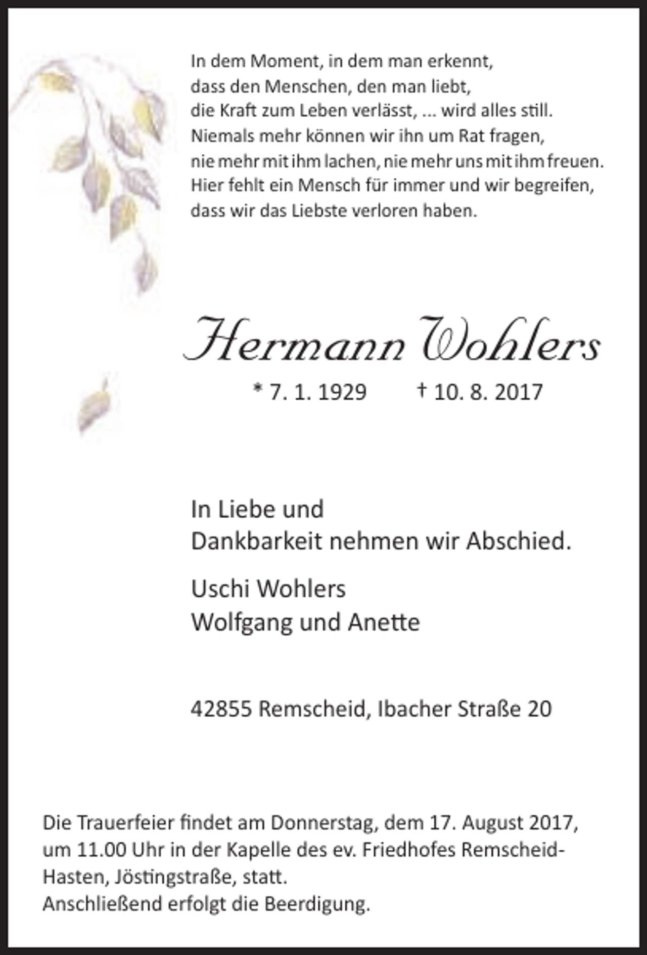 <p>In dem Moment, in dem man erkennt,<br />dass den Menschen, den man liebt,<br />die Kraft zum Leben verlässt, ... wird alles still.<br />Niemals mehr können wir ihn um Rat fragen,<br />nie mehr mit ihm lachen, nie mehr uns mit ihm freuen.<br />Hier fehlt ein Mensch für immer und wir begreifen,<br />dass wir das Liebste verloren haben.</p><p>Hermann Wohlers<br />* 7. 1. 1929</p><p>† 10. 8. 2017</p><p>In Liebe und<br />Dankbarkeit nehmen wir Abschied.<br />Uschi Wohlers<br />Wolfgang und Anette<br />42855 Remscheid, Ibacher Straße 20</p><p>Die Trauerfeier findet am Donnerstag, dem 17. August 2017,<br />um 11.00 Uhr in der Kapelle des ev. Friedhofes RemscheidHasten, Jöstingstraße, statt.<br />Anschließend erfolgt die Beerdigung.</p>