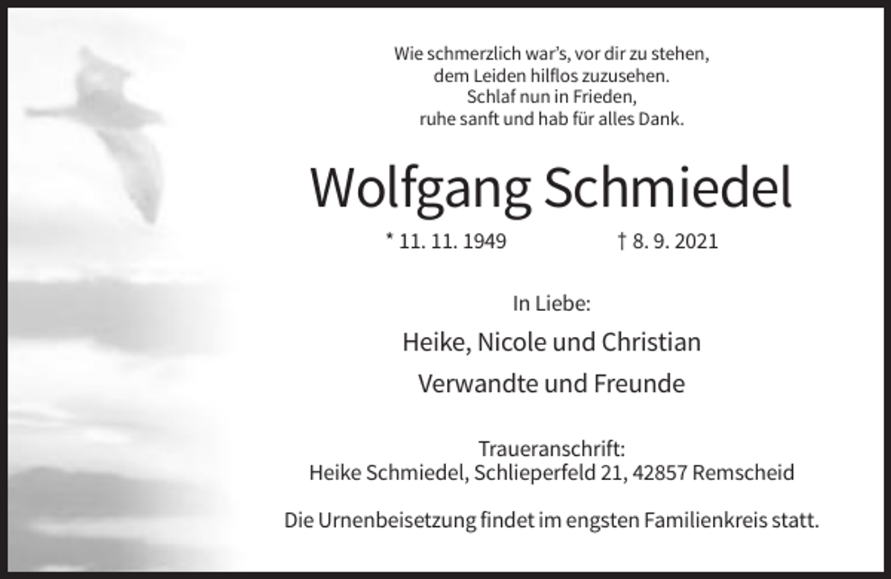 <p>Wie schmerzlich war’s, vor dir zu stehen,<br />dem Leiden hilflos zuzusehen.<br />Schlaf nun in Frieden,<br />ruhe sanft und hab für alles Dank.</p><p>Wolfgang Schmiedel<br />* 11. 11. 1949</p><p>† 8. 9. 2021<br />In Liebe:</p><p>Heike, Nicole und Christian<br />Verwandte und Freunde<br />Traueranschrift:<br />Heike Schmiedel, Schlieperfeld 21, 42857 Remscheid<br />Die Urnenbeisetzung findet im engsten Familienkreis statt.</p>