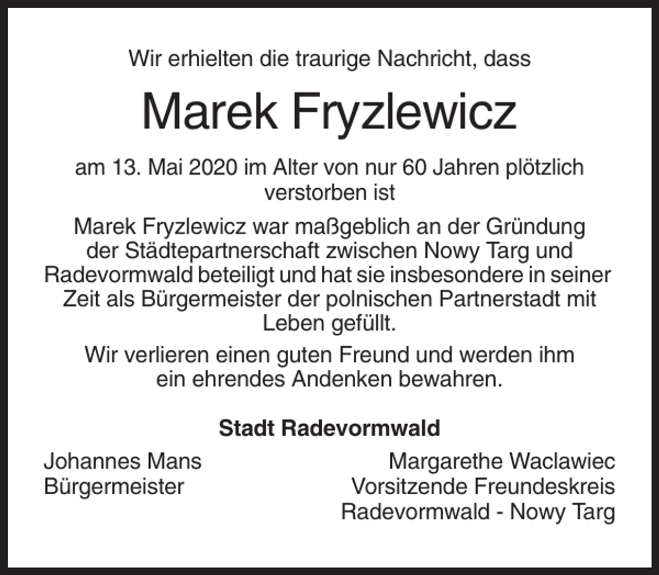 <p>Wir erhielten die traurige Nachricht, dass</p><p>Marek Fryzlewicz<br />am 13. Mai 2020 im Alter von nur 60 Jahren plötzlich<br />verstorben ist<br />Marek Fryzlewicz war maßgeblich an der Gründung<br />der Städtepartnerschaft zwischen Nowy Targ und<br />Radevormwald beteiligt und hat sie insbesondere in seiner<br />Zeit als Bürgermeister der polnischen Partnerstadt mit<br />Leben gefüllt.<br />Wir verlieren einen guten Freund und werden ihm<br />ein ehrendes Andenken bewahren.</p><p>Johannes Mans<br />Bürgermeister</p><p>Stadt Radevormwald<br />Margarethe Waclawiec<br />Vorsitzende Freundeskreis<br />Radevormwald - Nowy Targ</p>