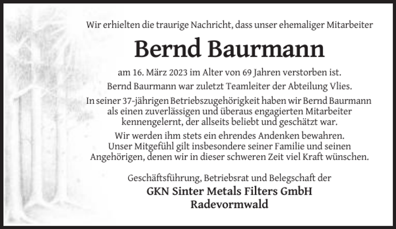 <p>Wir erhielten die traurige Nachricht, dass unser ehemaliger Mitarbeiter</p><p>Bernd Baurmann<br />am 16. März 2023 im Alter von 69 Jahren verstorben ist.<br />Bernd Baurmann war zuletzt Teamleiter der Abteilung Vlies.<br />In seiner 37-jährigen Betriebszugehörigkeit haben wir Bernd Baurmann<br />als einen zuverlässigen und überaus engagierten Mitarbeiter<br />kennengelernt, der allseits beliebt und geschätzt war.<br />Wir werden ihm stets ein ehrendes Andenken bewahren.<br />Unser Mitgefühl gilt insbesondere seiner Familie und seinen<br />Angehörigen, denen wir in dieser schweren Zeit viel Kraft wünschen.<br />Geschäftsführung, Betriebsrat und Belegschaft der</p><p>GKN Sinter Metals Filters GmbH<br />Radevormwald</p>