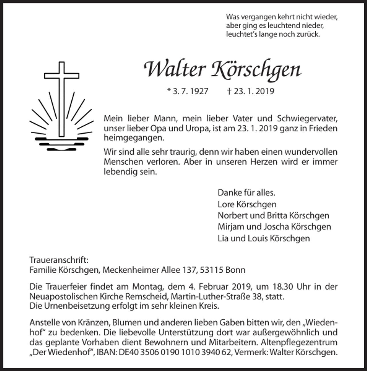 <p>Was vergangen kehrt nicht wieder,<br />aber ging es leuchtend nieder,<br />leuchtet’s lange noch zurück.</p><p>Walter Körschgen<br />* 3. 7. 1927</p><p>† 23. 1. 2019</p><p>Mein lieber Mann, mein lieber Vater und Schwiegervater,<br />unser lieber Opa und Uropa, ist am 23. 1. 2019 ganz in Frieden<br />heimgegangen.<br />Wir sind alle sehr traurig, denn wir haben einen wundervollen<br />Menschen verloren. Aber in unseren Herzen wird er immer<br />lebendig sein.<br />Danke für alles.<br />Lore Körschgen<br />Norbert und Britta Körschgen<br />Mirjam und Joscha Körschgen<br />Lia und Louis Körschgen<br />Traueranschrift:<br />Familie Körschgen, Meckenheimer Allee 137, 53115 Bonn<br />Die Trauerfeier findet am Montag, dem 4. Februar 2019, um 18.30 Uhr in der<br />Neuapostolischen Kirche Remscheid, Martin-Luther-Straße 38, statt.<br />Die Urnenbeisetzung erfolgt im sehr kleinen Kreis.<br />Anstelle von Kränzen, Blumen und anderen lieben Gaben bitten wir, den „Wiedenhof“ zu bedenken. Die liebevolle Unterstützung dort war außergewöhnlich und<br />das geplante Vorhaben dient Bewohnern und Mitarbeitern. Altenpflegezentrum<br />„Der Wiedenhof“, IBAN: DE40 3506 0190 1010 3940 62, Vermerk: Walter Körschgen.</p>