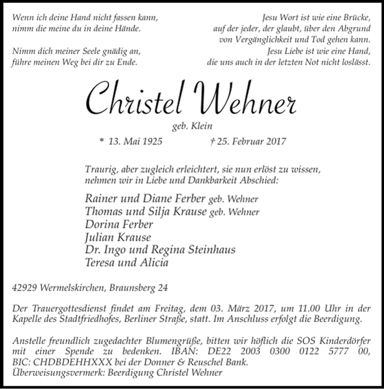 <p>Wenn ich deine Hand nicht fassen kann,<br />nimm die meine du in deine Hände.<br />Nimm dich meiner Seele gnädig an,<br />führe meinen Weg bei dir zu Ende.</p><p>Jesu Wort ist wie eine Brücke,<br />auf der jeder, der glaubt, über den Abgrund<br />von Vergänglichkeit und Tod gehen kann.<br />Jesu Liebe ist wie eine Hand,<br />die uns auch in der letzten Not nicht loslässt.</p><p>Christel Wehner<br />geb. Klein</p><p>* 13. Mai 1925</p><p>† 25. Februar 2017</p><p>Traurig, aber zugleich erleichtert, sie nun erlöst zu wissen,<br />nehmen wir in Liebe und Dankbarkeit Abschied:</p><p>Rainer und Diane Ferber geb. Wehner<br />Thomas und Silja Krause geb. Wehner<br />Dorina Ferber<br />Julian Krause<br />Dr. Ingo und Regina Steinhaus<br />Teresa und Alicia<br />42929 Wermelskirchen, Braunsberg 24<br />Der Trauergottesdienst findet am Freitag, dem 03. März 2017, um 11.00 Uhr in der<br />Kapelle des Stadtfriedhofes, Berliner Straße, statt. Im Anschluss erfolgt die Beerdigung.<br />Anstelle freundlich zugedachter Blumengrüße, bitten wir höflich die SOS Kinderdörfer<br />mit einer Spende zu bedenken. IBAN: DE200122 5777 00,<br />BIC: CHDBDEHHXXX bei der Donner &amp; Reuschel Bank.<br />Überweisungsvermerk: Beerdigung Christel Wehner</p>