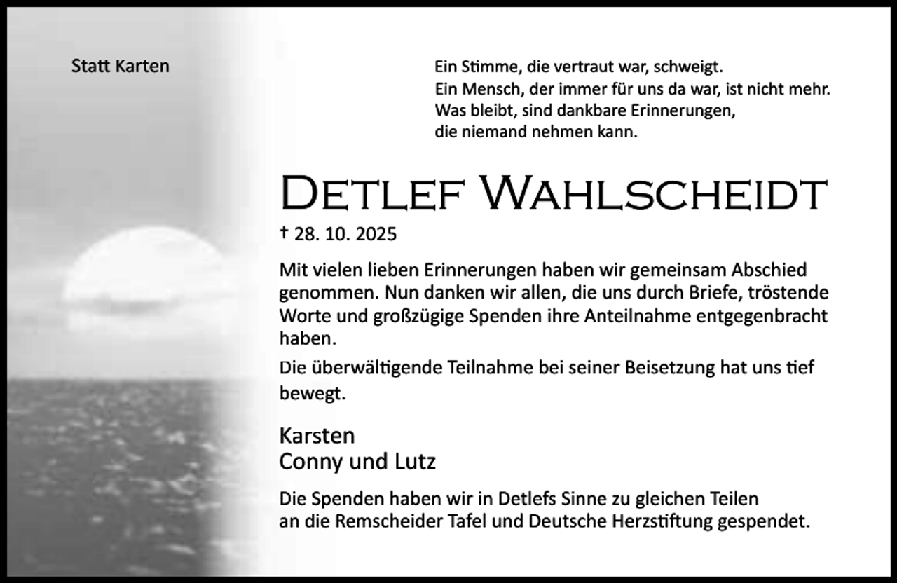 <p>Sta Karten</p><p>Ein S mme, die vertraut war, schweigt.<br />Ein Mensch, der immer für uns da war, ist nicht mehr.<br />Was bleibt, sind dankbare Erinnerungen,<br />die niemand nehmen kann.</p><p>Detlef Wahlscheidt<br />† 28. 10. 2025</p><p>Mit vielen lieben Erinnerungen haben wir gemeinsam Abschied<br />genommen. Nun danken wir allen, die uns durch Briefe, tröstende<br />Worte und großzügige Spenden ihre Anteilnahme entgegenbracht<br />haben.<br />Die überwäl gende Teilnahme bei seiner Beisetzung hat uns ef<br />bewegt.</p><p>Karsten<br />Conny und Lutz<br />Die Spenden haben wir in Detlefs Sinne zu gleichen Teilen<br />an die Remscheider Tafel und Deutsche Herzs ung gespendet.</p>