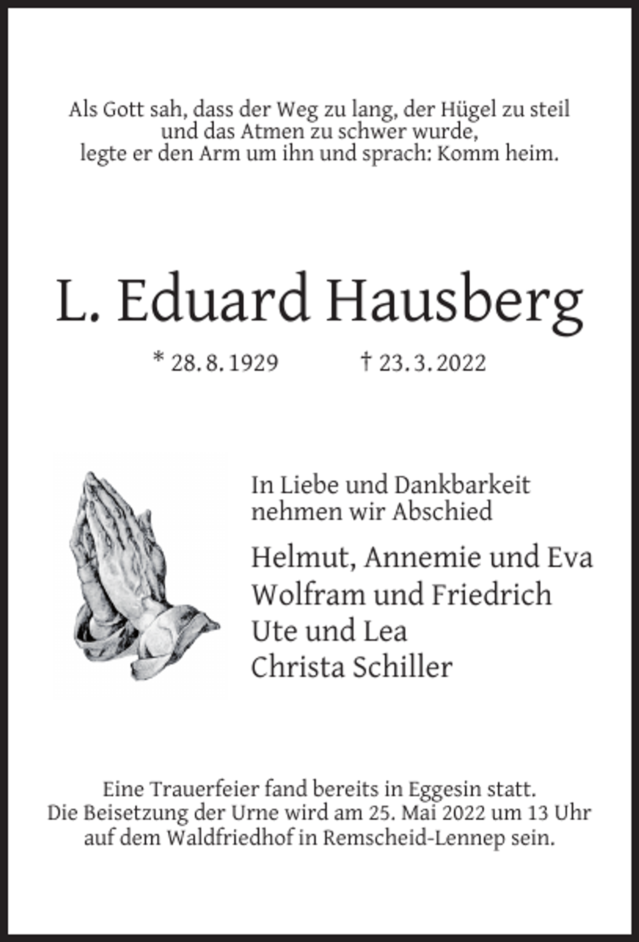 <p>Als Gott sah, dass der Weg zu lang, der Hügel zu steil<br />und das Atmen zu schwer wurde,<br />legte er den Arm um ihn und sprach: Komm heim.</p><p>L. Eduard Hausberg<br />* 28. 8. 1929</p><p>† 23. 3. 2022</p><p>In Liebe und Dankbarkeit<br />nehmen wir Abschied</p><p>Helmut, Annemie und Eva<br />Wolfram und Friedrich<br />Ute und Lea<br />Christa Schiller</p><p>Eine Trauerfeier fand bereits in Eggesin statt.<br />Die Beisetzung der Urne wird am 25. Mai 2022 um 13 Uhr<br />auf dem Waldfriedhof in Remscheid-Lennep sein.</p>