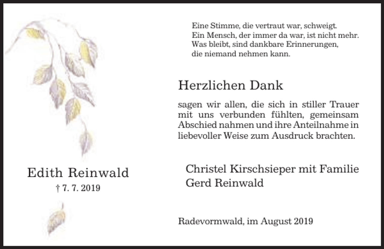 <p>Eine Stimme, die vertraut war, schweigt.<br />Ein Mensch, der immer da war, ist nicht mehr.<br />Was bleibt, sind dankbare Erinnerungen,<br />die niemand nehmen kann.</p><p>Herzlichen Dank<br />sagen wir allen, die sich in stiller Trauer<br />mit uns verbunden fühlten, gemeinsam<br />Abschied nahmen und ihre Anteilnahme in<br />liebevoller Weise zum Ausdruck brachten.</p><p>Edith Reinwald<br />† 7. 7. 2019</p><p>Christel Kirschsieper mit Familie<br />Gerd Reinwald<br />Radevormwald, im August 2019</p>