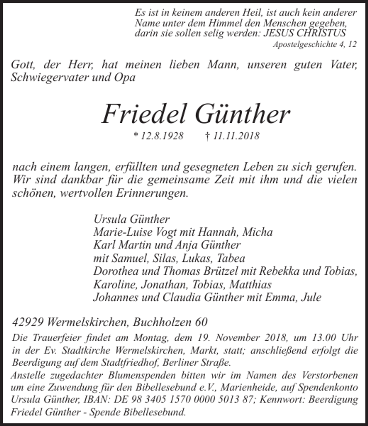 <p>Es ist in keinem anderen Heil, ist auch kein anderer<br />Name unter dem Himmel den Menschen gegeben,<br />darin sie sollen selig werden: JESUS CHRISTUS</p><p>Apostelgeschichte 4, 12</p><p>Gott, der Herr, hat meinen lieben Mann, unseren guten Vater,<br />Schwiegervater und Opa</p><p>Friedel Günther<br />* 12.8.1928</p><p>† 11.11.2018</p><p>nach einem langen, erfüllten und gesegneten Leben zu sich gerufen.<br />Wir sind dankbar für die gemeinsame Zeit mit ihm und die vielen<br />schönen, wertvollen Erinnerungen.<br />Ursula Günther<br />Marie-Luise Vogt mit Hannah, Micha<br />Karl Martin und Anja Günther<br />mit Samuel, Silas, Lukas, Tabea<br />Dorothea und Thomas Brützel mit Rebekka und Tobias,<br />Karoline, Jonathan, Tobias, Matthias<br />Johannes und Claudia Günther mit Emma, Jule</p><p>42929 Wermelskirchen, Buchholzen 60<br />Die Trauerfeier findet am Montag, dem 19. November 2018, um 13.00 Uhr<br />in der Ev. Stadtkirche Wermelskirchen, Markt, statt; anschließend erfolgt die<br />Beerdigung auf dem Stadtfriedhof, Berliner Straße.<br />Anstelle zugedachter Blumenspenden bitten wir im Namen des Verstorbenen<br />um eine Zuwendung für den Bibellesebund e.V., Marienheide, auf Spendenkonto<br />Ursula Günther, IBAN: DE 98 3405 157000 5013 87; Kennwort: Beerdigung<br />Friedel Günther - Spende Bibellesebund.</p>