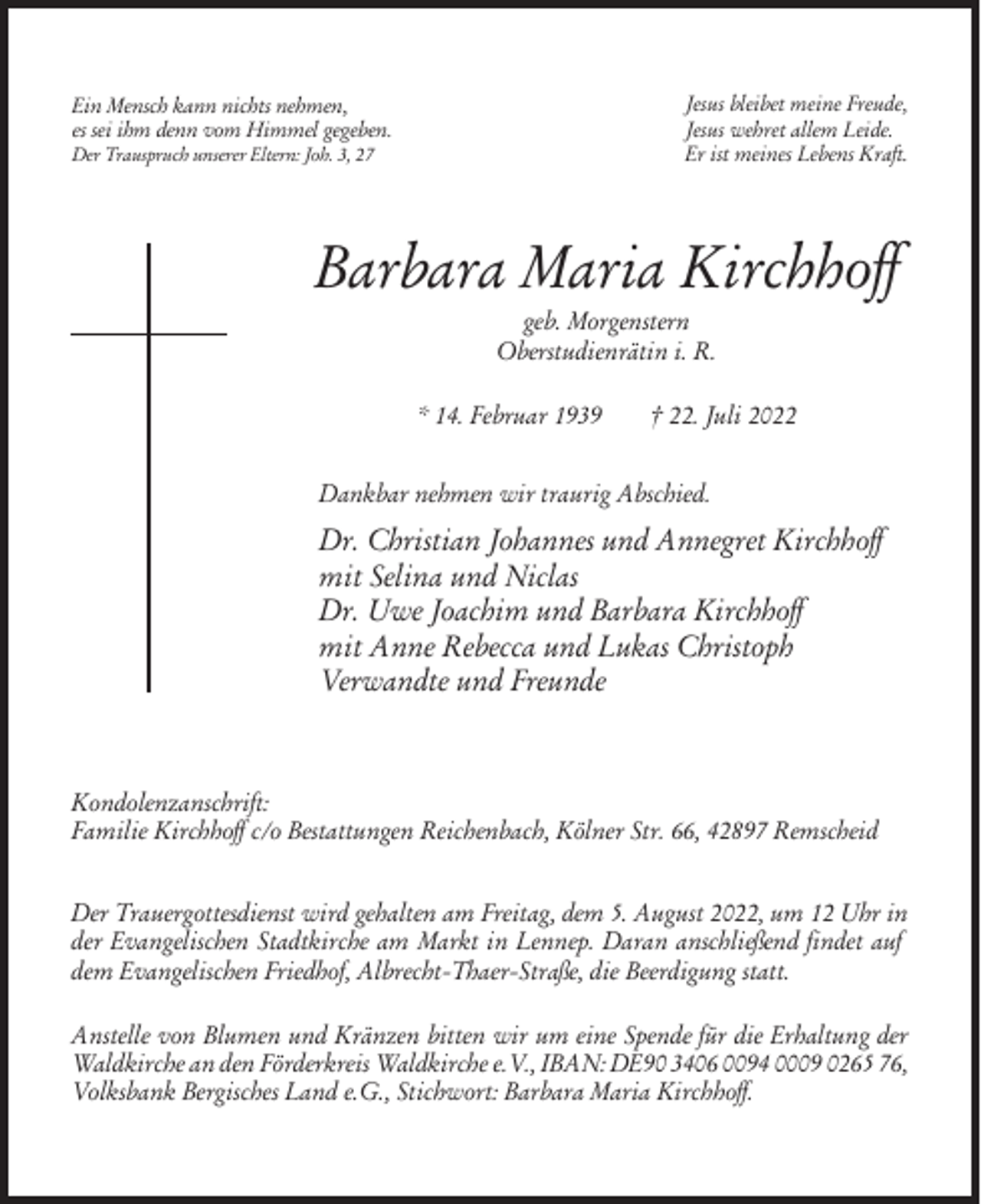 <p>Jesus bleibet meine Freude,<br />Jesus wehret allem Leide.<br />Er ist meines Lebens Kraft.</p><p>Ein Mensch kann nichts nehmen,<br />es sei ihm denn vom Himmel gegeben.<br />Der Trauspruch unserer Eltern: Joh. 3, 27</p><p>Barbara Maria Kirchhoff<br />geb. Morgenstern<br />Oberstudienrätin i. R.<br />* 14. Februar 1939</p><p>† 22. Juli 2022</p><p>Dankbar nehmen wir traurig Abschied.</p><p>Dr. Christian Johannes und Annegret Kirchhoff<br />mit Selina und Niclas<br />Dr. Uwe Joachim und Barbara Kirchhoff<br />mit Anne Rebecca und Lukas Christoph<br />Verwandte und Freunde</p><p>Kondolenzanschrift:<br />Familie Kirchhoff c/o Bestattungen Reichenbach, Kölner Str. 66, 42897 Remscheid<br />Der Trauergottesdienst wird gehalten am Freitag, dem 5. August 2022, um 12 Uhr in<br />der Evangelischen Stadtkirche am Markt in Lennep. Daran anschließend findet auf<br />dem Evangelischen Friedhof, Albrecht-Thaer-Straße, die Beerdigung statt.<br />Anstelle von Blumen und Kränzen bitten wir um eine Spende für die Erhaltung der<br />Waldkirche an den Förderkreis Waldkirche e.V., IBAN: DE90 3406 0094 0009 0265 76,<br />Volksbank Bergisches Land e.G., Stichwort: Barbara Maria Kirchhoff.</p>