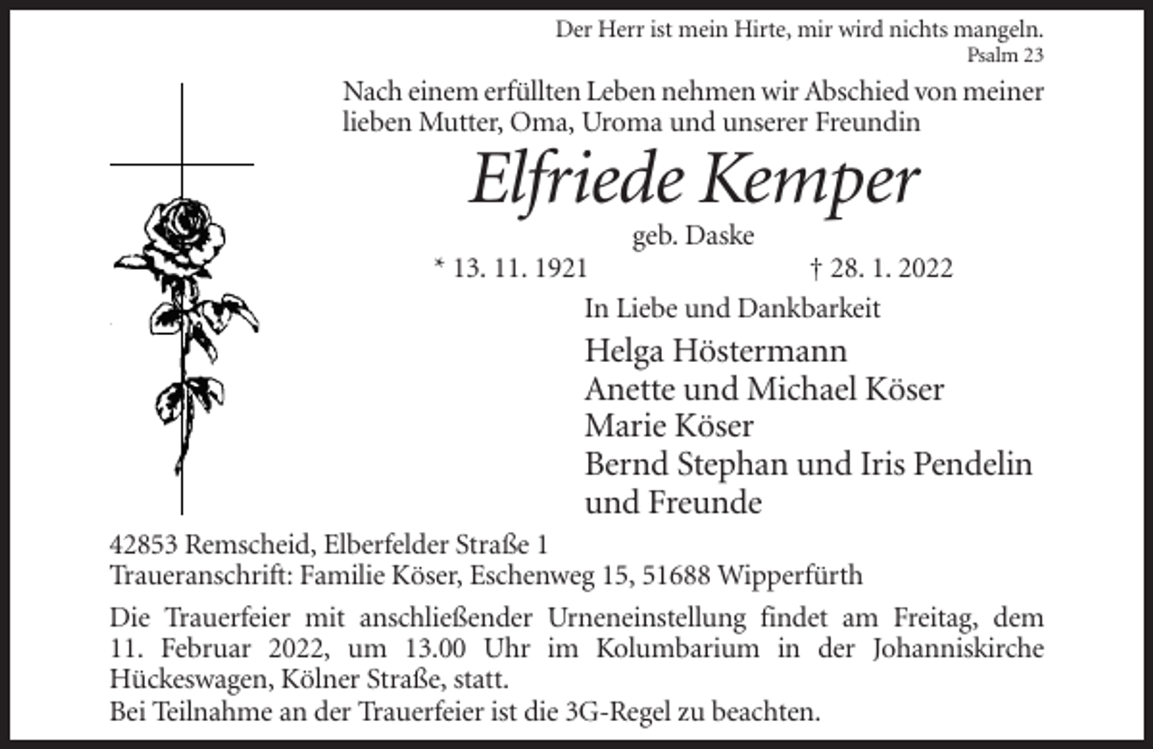 <p>Der Herr ist mein Hirte, mir wird nichts mangeln.<br />Psalm 23</p><p>Nach einem erfüllten Leben nehmen wir Abschied von meiner<br />lieben Mutter, Oma, Uroma und unserer Freundin</p><p>Elfriede Kemper<br />geb. Daske<br />* 13. 11. 1921<br />† 28. 1. 2022<br />In Liebe und Dankbarkeit</p><p>Helga Höstermann<br />Anette und Michael Köser<br />Marie Köser<br />Bernd Stephan und Iris Pendelin<br />und Freunde<br />42853 Remscheid, Elberfelder Straße 1<br />Traueranschrift: Familie Köser, Eschenweg 15, 51688 Wipperfürth<br />Die Trauerfeier mit anschließender Urneneinstellung findet am Freitag, dem<br />11. Februar 2022, um 13.00 Uhr im Kolumbarium in der Johanniskirche<br />Hückeswagen, Kölner Straße, statt.<br />Bei Teilnahme an der Trauerfeier ist die 3G-Regel zu beachten.</p>