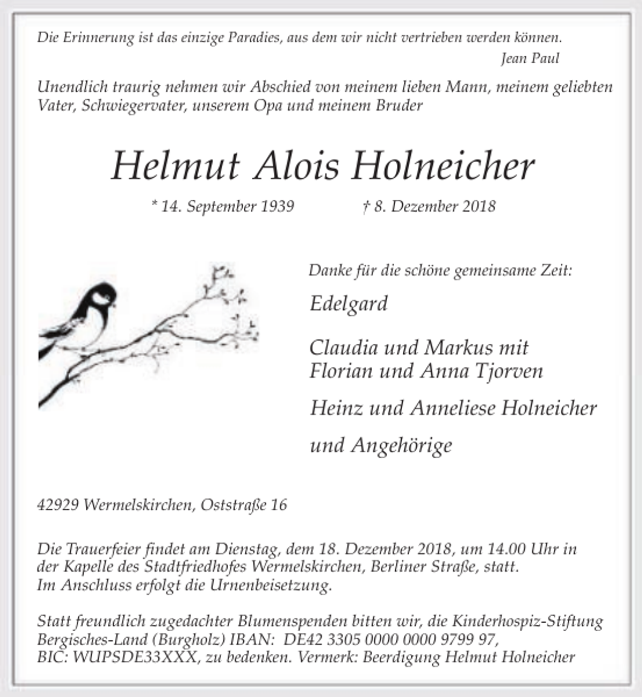 <p>Die Erinnerung ist das einzige Paradies, aus dem wir nicht vertrieben werden können.<br />Jean Paul</p><p>Unendlich traurig nehmen wir Abschied von meinem lieben Mann, meinem geliebten<br />Vater, Schwiegervater, unserem Opa und meinem Bruder</p><p>Helmut Alois Holneicher<br />* 14. September 1939</p><p>† 8. Dezember 2018</p><p>Danke für die schöne gemeinsame Zeit:</p><p>Edelgard<br />Claudia und Markus mit<br />Florian und Anna Tjorven<br />Heinz und Anneliese Holneicher<br />und Angehörige<br />42929 Wermelskirchen, Oststraße 16</p><p>Die Trauerfeier findet am Dienstag, dem 18. Dezember 2018, um 14.00 Uhr in<br />der Kapelle des Stadtfriedhofes Wermelskirchen, Berliner Straße, statt.<br />Im Anschluss erfolgt die Urnenbeisetzung.<br />Statt freundlich zugedachter Blumenspenden bitten wir, die Kinderhospiz-Stiftung<br />Bergisches-Land (Burgholz) IBAN: DE42 3305 9797,<br />BIC: WUPSDE33XXX, zu bedenken. Vermerk: Beerdigung Helmut Holneicher</p>