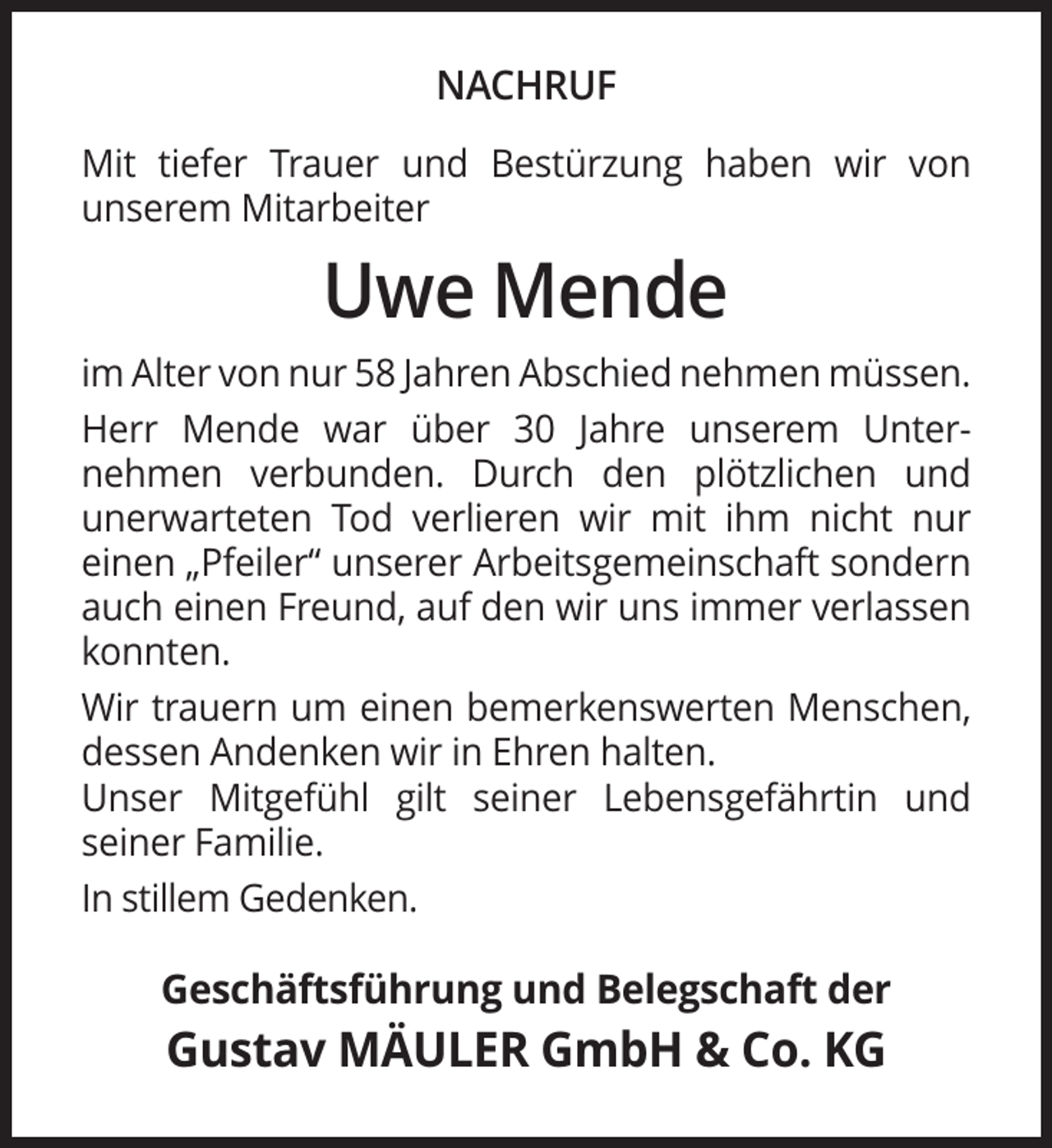 <p>NACHRUF<br />Mit tiefer Trauer und Bestürzung haben wir von<br />unserem Mitarbeiter</p><p>Uwe Mende<br />im Alter von nur 58 Jahren Abschied nehmen müssen.<br />Herr Mende war über 30 Jahre unserem Unternehmen verbunden. Durch den plötzlichen und<br />unerwarteten Tod verlieren wir mit ihm nicht nur<br />einen „Pfeiler“ unserer Arbeitsgemeinschaft sondern<br />auch einen Freund, auf den wir uns immer verlassen<br />konnten.<br />Wir trauern um einen bemerkenswerten Menschen,<br />dessen Andenken wir in Ehren halten.<br />Unser Mitgefühl gilt seiner Lebensgefährtin und<br />seiner Familie.<br />In stillem Gedenken.</p><p>Geschäftsführung und Belegschaft der</p><p>Gustav MÄULER GmbH &amp; Co. KG</p>