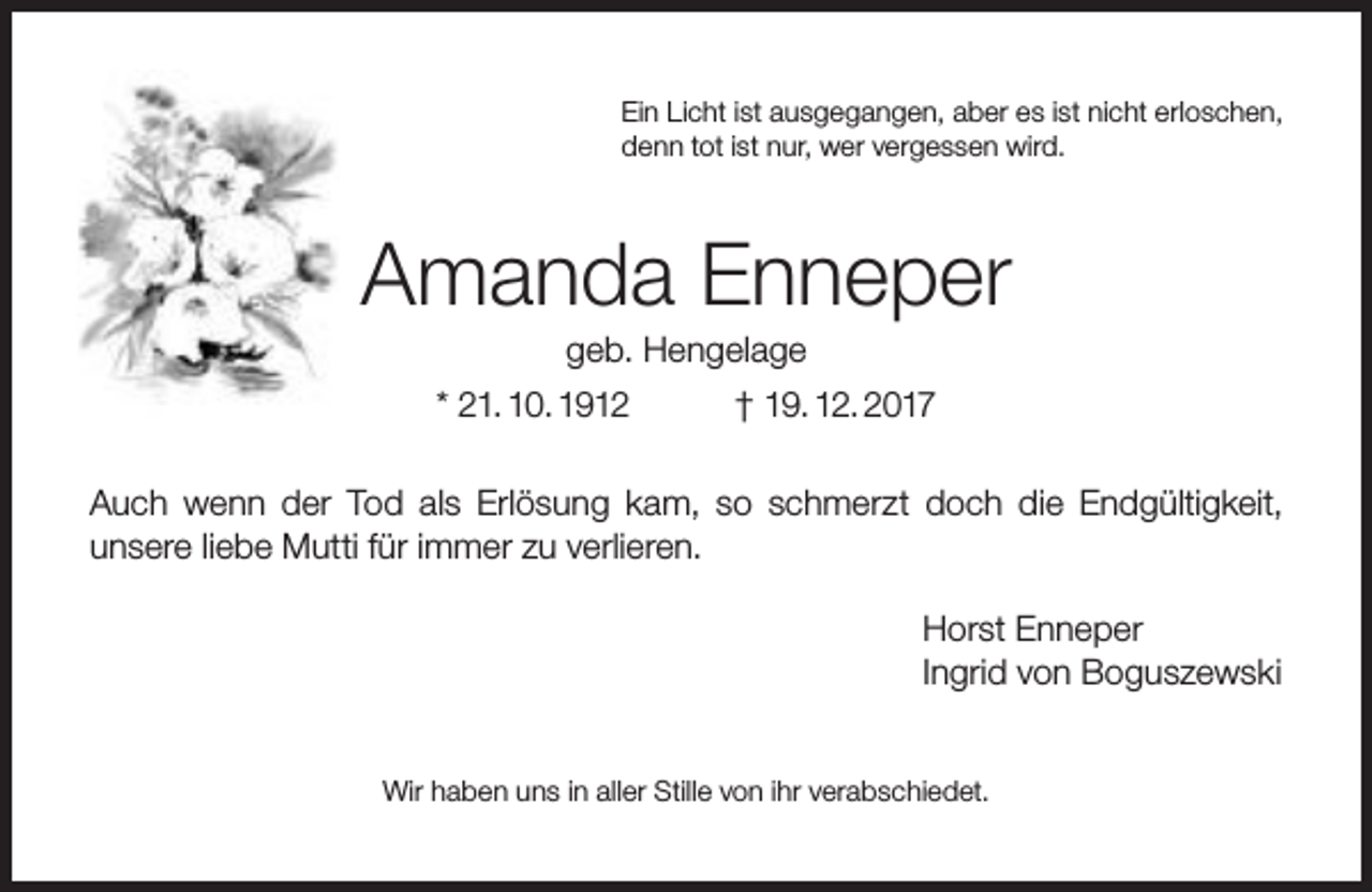 <p>Ein Licht ist ausgegangen, aber es ist nicht erloschen,<br />denn tot ist nur, wer vergessen wird.</p><p>Amanda Enneper<br />geb. Hengelage</p><p>* 21. 10. 1912</p><p>† 19. 12. 2017</p><p>Auch wenn der Tod als Erlösung kam, so schmerzt doch die Endgültigkeit,<br />unsere liebe Mutti für immer zu verlieren.<br />Horst Enneper<br />Ingrid von Boguszewski<br />Wir haben uns in aller Stille von ihr verabschiedet.</p>