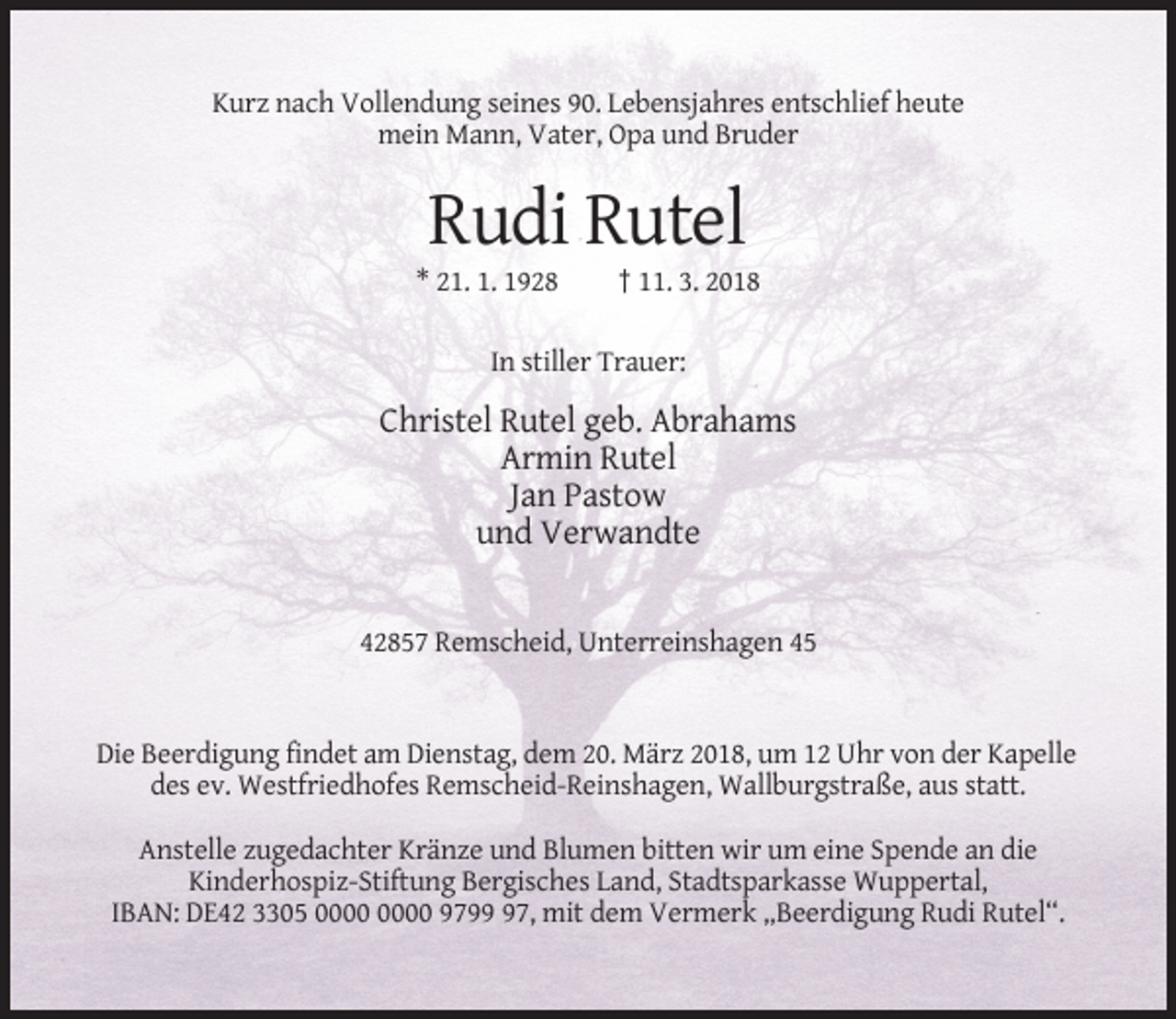 <p>Kurz nach Vollendung seines 90. Lebensjahres entschlief heute<br />mein Mann, Vater, Opa und Bruder</p><p>Rudi Rutel<br />* 21. 1. 1928</p><p>† 11. 3. 2018</p><p>In stiller Trauer:</p><p>Christel Rutel geb. Abrahams<br />Armin Rutel<br />Jan Pastow<br />und Verwandte</p><p>42857 Remscheid, Unterreinshagen 45</p><p>Die Beerdigung findet am Dienstag, dem 20. März 2018, um 12 Uhr von der Kapelle<br />des ev. Westfriedhofes Remscheid-Reinshagen, Wallburgstraße, aus statt.<br />Anstelle zugedachter Kränze und Blumen bitten wir um eine Spende an die<br />Kinderhospiz-Stiftung Bergisches Land, Stadtsparkasse Wuppertal,<br />IBAN: DE42 3305 9797, mit dem Vermerk „Beerdigung Rudi Rutel“.</p>