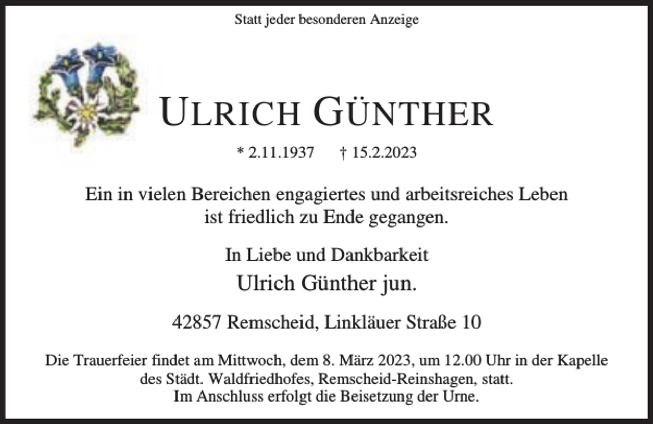 <p>Statt jeder besonderen Anzeige</p><p>U LRICH G ÜNTHER<br />* 2.11.1937</p><p>† 15.2.2023</p><p>Ein in vielen Bereichen engagiertes und arbeitsreiches Leben<br />ist friedlich zu Ende gegangen.<br />In Liebe und Dankbarkeit</p><p>Ulrich Günther jun.</p><p>42857 Remscheid, Linkläuer Straße 10<br />Die Trauerfeier findet am Mittwoch, dem 8. März 2023, um 12.00 Uhr in der Kapelle<br />des Städt. Waldfriedhofes, Remscheid-Reinshagen, statt.<br />Im Anschluss erfolgt die Beisetzung der Urne.</p>