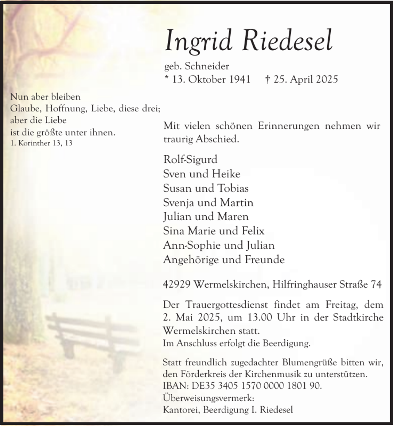 <p>Ingrid Riedesel<br />geb. Schneider<br />* 13. Oktober 1941</p><p>† 25. April 2025</p><p>Nun aber bleiben<br />Glaube, Hoffnung, Liebe, diese drei;<br />aber die Liebe<br />Mit vielen schönen Erinnerungen nehmen wir<br />ist die größte unter ihnen.<br />1. Korinther 13, 13</p><p>traurig Abschied.</p><p>Rolf-Sigurd<br />Sven und Heike<br />Susan und Tobias<br />Svenja und Martin<br />Julian und Maren<br />Sina Marie und Felix<br />Ann-Sophie und Julian<br />Angehörige und Freunde<br />42929 Wermelskirchen, Hilfringhauser Straße 74<br />Der Trauergottesdienst findet am Freitag, dem<br />2. Mai 2025, um 13.00 Uhr in der Stadtkirche<br />Wermelskirchen statt.</p><p>Im Anschluss erfolgt die Beerdigung.</p><p>Statt freundlich zugedachter Blumengrüße bitten wir,<br />den Förderkreis der Kirchenmusik zu unterstützen.<br />IBAN: DE35 3405 157000 1801 90.<br />Überweisungsvermerk:<br />Kantorei, Beerdigung I. Riedesel</p>