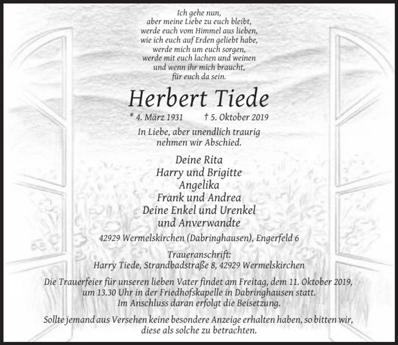<p>Ich gehe nun,<br />aber meine Liebe zu euch bleibt,<br />werde euch vom Himmel aus lieben,<br />wie ich euch auf Erden geliebt habe,<br />werde mich um euch sorgen,<br />werde mit euch lachen und weinen<br />und wenn ihr mich braucht,<br />für euch da sein.</p><p>Herbert Tiede<br />* 4. März 1931<br />† 5. Oktober 2019<br />In Liebe, aber unendlich traurig<br />nehmen wir Abschied.</p><p>Deine Rita<br />Harry und Brigitte<br />Angelika<br />Frank und Andrea<br />Deine Enkel und Urenkel<br />und Anverwandte<br />42929 Wermelskirchen (Dabringhausen), Engerfeld 6<br />Traueranschrift:<br />Harry Tiede, Strandbadstraße 8, 42929 Wermelskirchen<br />Die Trauerfeier für unseren lieben Vater findet am Freitag, dem 11. Oktober 2019,<br />um 13.30 Uhr in der Friedhofskapelle in Dabringhausen statt.<br />Im Anschluss daran erfolgt die Beisetzung.<br />Sollte jemand aus Versehen keine besondere Anzeige erhalten haben, so bitten wir,<br />diese als solche zu betrachten.</p>