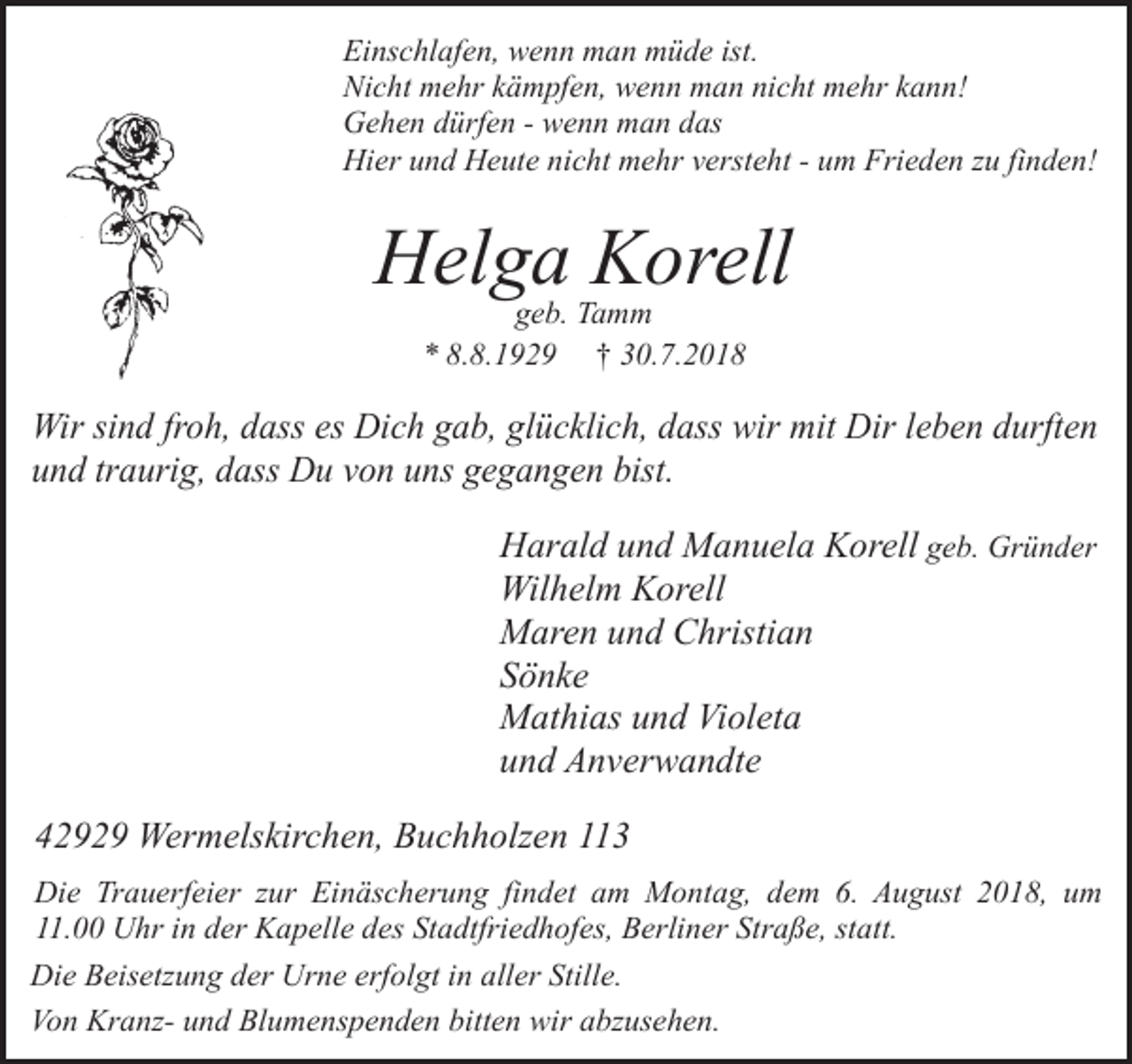 <p>Einschlafen, wenn man müde ist.<br />Nicht mehr kämpfen, wenn man nicht mehr kann!<br />Gehen dürfen - wenn man das<br />Hier und Heute nicht mehr versteht - um Frieden zu finden!</p><p>Helga Korell<br />geb. Tamm<br />* 8.8.1929 † 30.7.2018</p><p>Wir sind froh, dass es Dich gab, glücklich, dass wir mit Dir leben durften<br />und traurig, dass Du von uns gegangen bist.</p><p>Harald und Manuela Korell geb. Gründer<br />Wilhelm Korell<br />Maren und Christian<br />Sönke<br />Mathias und Violeta<br />und Anverwandte<br />42929 Wermelskirchen, Buchholzen 113<br />Die Trauerfeier zur Einäscherung findet am Montag, dem 6. August 2018, um<br />11.00 Uhr in der Kapelle des Stadtfriedhofes, Berliner Straße, statt.<br />Die Beisetzung der Urne erfolgt in aller Stille.<br />Von Kranz- und Blumenspenden bitten wir abzusehen.</p>